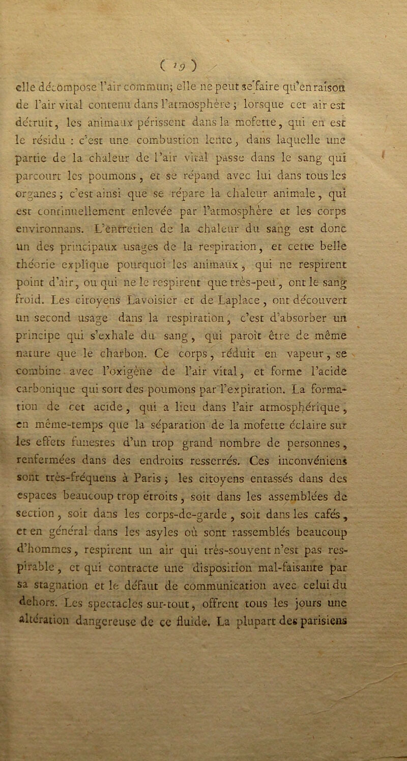 ( ) elle décompose l’air commun; elle ne peut sejfaire qu'en raison de l’air vital contenu dans l’atmosphère ; lorsque cet air est détruit, les animaux périssent dans la mofette, qui en est le résidu : c’est une combustion lente, dans laquelle une partie de la chaleur de l’air vital passe dans le sang qui parcourt les poumons , et se répand avec lui dans tous les organes; c’est ainsi que se répare la chaleur animale, qui est continuellement enlevée par l’atmosphère et les corps environnans. L’entretien de la chaleur du sang est donc un des principaux usages de la respiration, et cette belle théorie explique pourquoi les animaux, qui ne respirent point d’air, ou qui ne le respirent que très-peii, ont le sang froid. Les citoyens Lavoisier et de Laplace , ont découvert un second usage dans la respiration, c’est d’absorber un principe qui s’exhale du sang, qui paroît être de même nature que le charbon. Ce corps, réduit en vapeur, se combine avec l’oxigène de l’air vital, et forme l’acide carbonique qui sort des poumons par l’expiration. La forma* tion de cet acide , qui a lieu dans l’air atmosphérique, en même-temps que la séparation de la mofette éclaire sur les effets funestes d’un trop grand nombre de personnes, renfermées dans des endroits resserrés. Ces inconvénieus sont très-fréquens à Paris ; les citoyens entassés dans des espaces beaucoup trop étroits, soit dans les assemblées de section, soit dans les corps-de-garde , soit dans les cafés, et en général dans les asyles où sont rassemblés beaucoup d’hommes, respirent un air qui très-souyent n’est pas res- pirable, et qui contracte une disposition mal-faisante par sa stagnation et le défaut de communication avec celui du dehors. Les spectacles sur-tout, offrent tous les jours une altération dangereuse de ce fluide. La plupart des parisiens