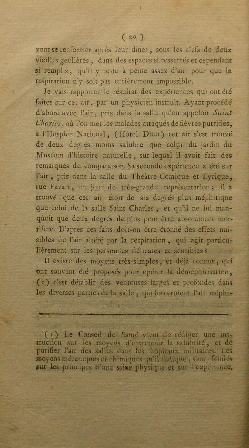 vont se renfermer après leur dîner, sous les clefs de deux vieilles geôlières , dans des espaces si resserrés et cependant si remplis, qu’il y reste à peine assez d’air pour que la respiration n’y soit pas entièrement impossible. Je vais rapporter le résultat des expériences qui ont été faites sur cet air, par un physicien instruit. Ayant procédé d’abord avec l’air, pris dans la salle qu’on appeloit Saint Charles, où l’on met les malades attaqués de fièvres putrides, à l’Hospice National, (Hôtel Dieu) cet air s’est trouvé de deux degrés moins salubre que celui du jardin du Muséum d’histoire naturelle, sur lequel il avoir fait des remarques de comparaison. Sa seconde expérience a été sur l’air, pris dans la salle du Théâtre Comique et Lyrique, rue Favart, un jour de très-grande représentation ; il a trouvé que cet air e'toit de six degrés plus méphitique que celui de la salle Saint Charles , et qu’il ne lui man- quoit que deux degrés de plus pour être absolument mor- tifère. D’après ces faits doit-on être étonné des effets nui- sibles de l’air altéré par la respiration , qui agit particu- lièrement sur les personnes délicates et sensibles ? Il existe des moyens très-simples, et déjà connus, qui ont souvent été proposés pour opérer la déméphitisatior, ( 2 ) c’est détablir des ventouses large*; et profondes dans les diverses parties de la salle , qui forceraient l’air méphi- (*) Le Conseil de Santé vient de rédiger une ins- truction sur les moyens d’entretenir la salubrité, et de purifier l’air des salles dans les hôpitaux militaires. Lés moyens mécaniques et chimiques qu’il indique , sont, fondés fin- les principes d’une çaiae physique et sur l’expéncnce.