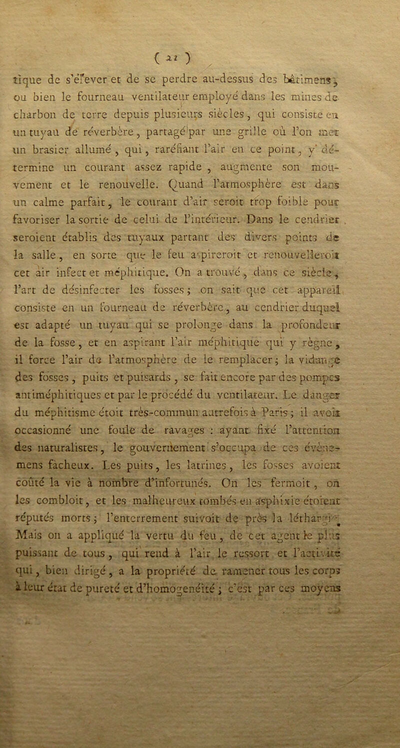 ( ) tique de s’éfevcr et de se perdre au-dessus des bâtimens., ou bien le fourneau ventilateur employé dans les mines de charbon de terre depuis plusieurs siècles, qui consistées un tuyau de réverbère, partagé par une grille où l’on met un brasier allumé , qui, raréfiant l’air en ce point, y' dé- termine un courant assez rapide , augmente son mou- vement et le renouvelle. Quand l’atmosphère est dans un calme parfait, le courant d’air seroit trop foible pour favoriser la sortie de celui de l’intérieur. Dans le cendrier seraient établis des tuyaux partant des divers points de la salle, en sorte que le feu aspirerait et renouvellerait cet àir infecter méphitique. On a trouvé, dans ce siècle, l’art de désinfecter les fosses ; on sait que cet appareil consiste en un fourneau de réverbère, au cendrier duquel est adapté un tuyau qui se prolonge dans la profondeur de la fosse, et en aspirant l’air méphitique qui y règne, il force l’air de l’atmosphère de le remplacer; la vidange des fosses, puits et puisards , se fait encore par des pompes antiméphitiques et par le procédé du ventilateur. Le danger du méphitisme étoit très-commun autrefois à Paris ; il avoir occasionné une foule de ravages : ayant fixé l’attention des naturalistes, le gouvernement s’occupa de ces évèna- mens fâcheux. Les puits, les latrines, les fosses avoient coûté la vie à nombre d’infortunés. On les fermoit, on les combloit, et les malheureux tombés en asphixie étoient réputés morts; l’enterrement suivoit de près la létharog Mais on a appliqué la vertu du feu, de cet agent le pins puissant de tous, qui rend à l’air le ressort et l’activité qui, bien dirigé , a la propriété de ramener tous les corps à leur état de pureté et d’homogénéité ; c’est par ces moyens