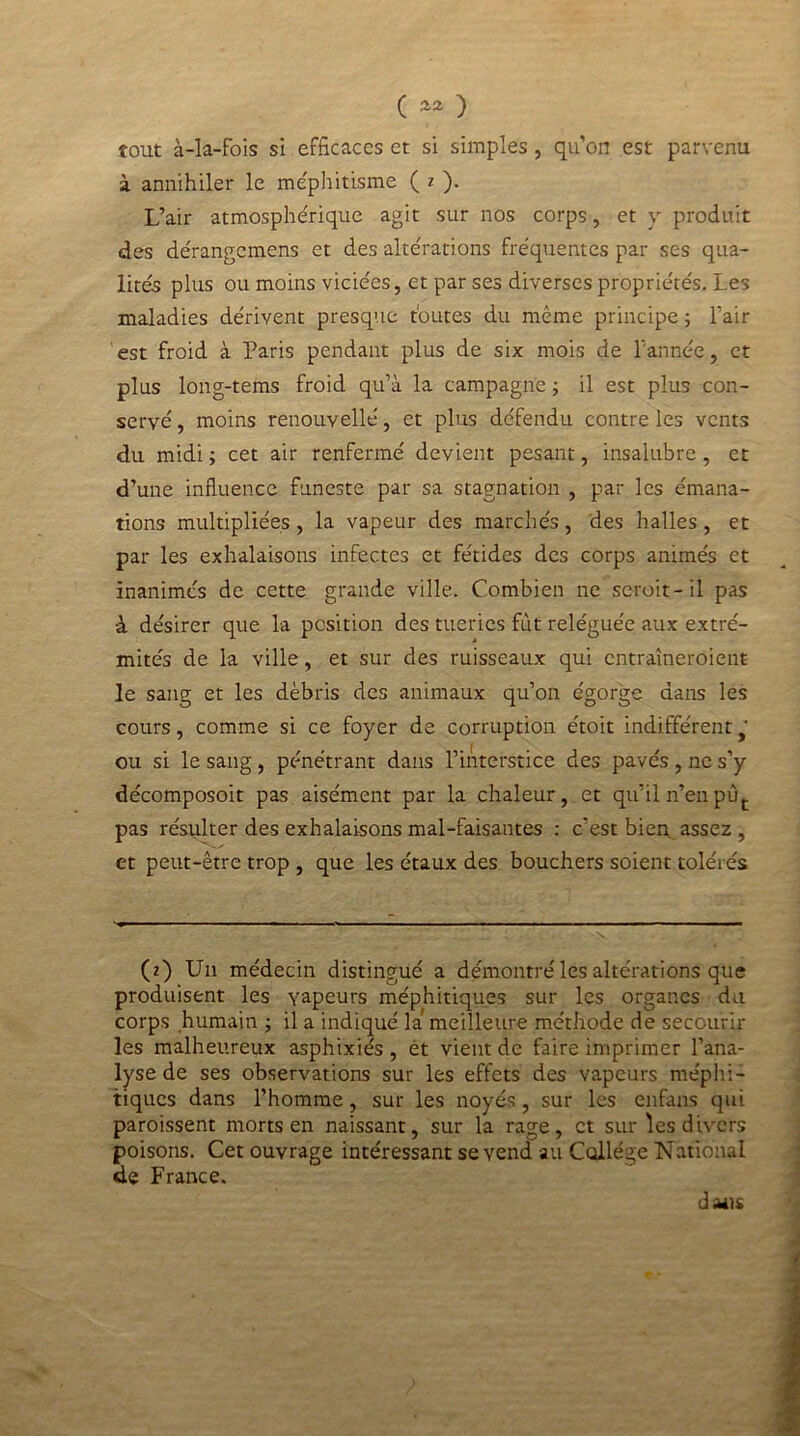 ( ) tout à-la-fois si efficaces et si simples , quon est parvenu à annihiler le méphitisme ( z ). L’air atmosphérique agit sur nos corps, et y produit des dérangemens et des altérations fréquentes par ses qua- lités plus ou moins viciées, et par ses diverses propriétés. Les maladies dérivent presque toutes du même principe; l’air est froid à Paris pendant plus de six mois de l’année, et plus long-tems froid qu’à la campagne ; il est plus con- servé , moins renouvellé, et plus défendu contre les vents du midi ; cet air renfermé devient pesant, insalubre, et d’une influence funeste par sa stagnation , par les émana- tions multipliées, la vapeur des marchés, des halles, et par les exhalaisons infectes et fétides des corps animés et inanimés de cette grande ville. Combien ne scroit-il pas à désirer que la position des tueries fut reléguée aux extré- mités de la ville, et sur des ruisseaux qui entraîneroient le sang et les débris des animaux qu’on égorge dans les cours, comme si ce foyer de corruption étoit indifférent  ou si le sang , pénétrant dans l’interstice des pavés , ne s’y décomposoit pas aisément par la chaleur, et qu’il n’en pùt pas résulter des exhalaisons mal-faisantes : c’est bien assez , et peut-être trop , que les étaux des bouchers soient tolérés (z) Un médecin distingué a démontré les altérations que produisent les vapeurs méphitiques sur les organes du corps humain ; il a indiqué là meilleure méthode de secourir les malheureux asphixiés , et vient de faire imprimer l’ana- lyse de ses observations sur les effets des vapeurs méphi- tiques dans l’homme, sur les noyés, sur les enfans qui paroissent morts en naissant, sur la rage, et sur les divers poisons. Cet ouvrage intéressant se vend au College National de France. dans