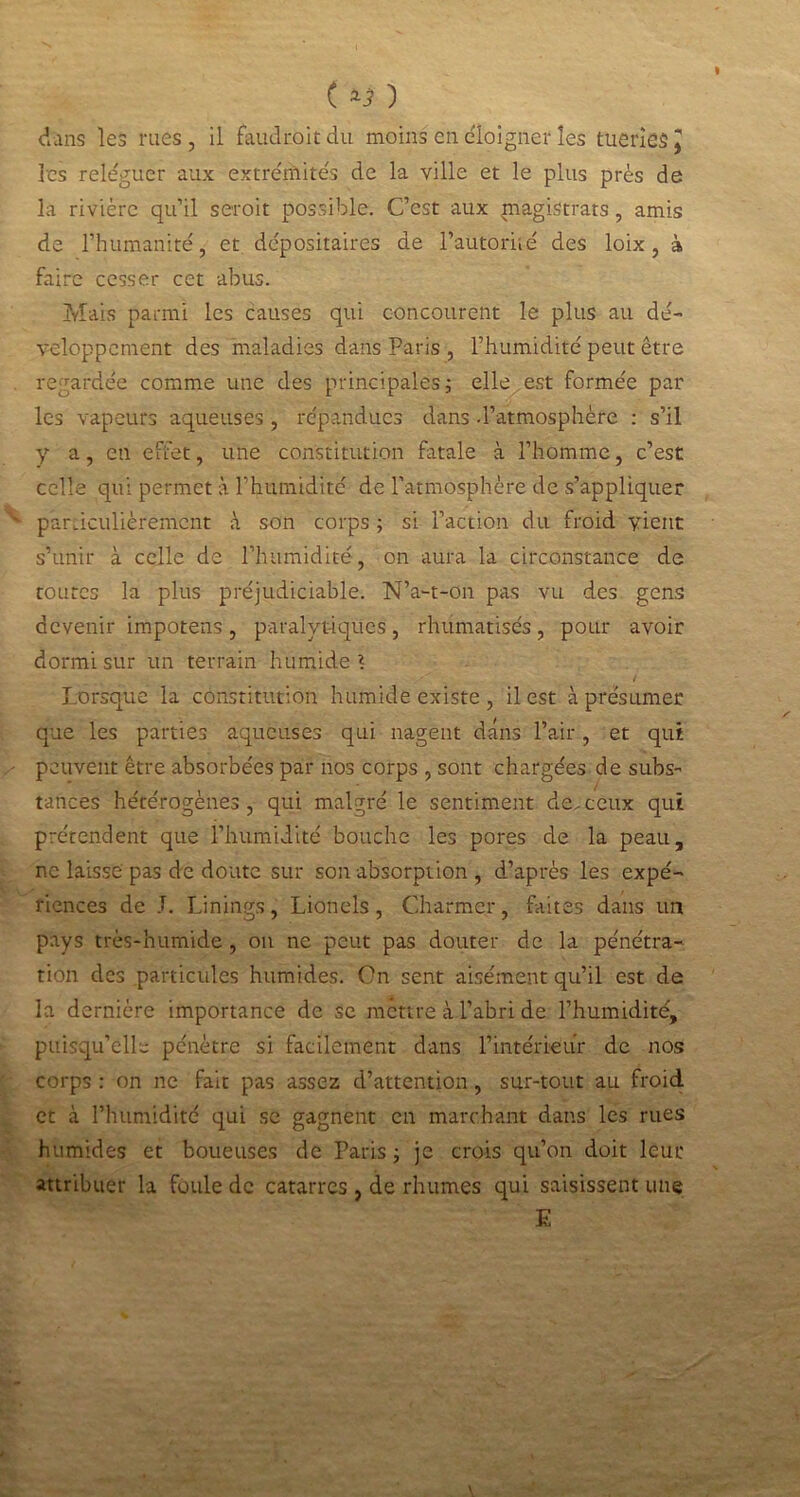 ( ) dans les rues, il faudroit'du moins en éloigner les tueries J les reléguer aux extrémités de la ville et le plus près de la rivière qu’il seroit possible. C’est aux magistrats, amis de l’humanité, et dépositaires de l’autoriié des loix, à faire cesser cet abus. Mais parmi les causes qui concourent le plus au dé- veloppement des maladies dans Paris , l’humidité peut être regardée comme une des principales; elle est formée par les vapeurs aqueuses , répandues dans d’atmosphère : s’il y a, en effet, une constitution fatale à l’homme, c’est celle qui permet à l’humidité de l’atmosphère de s’appliquer particulièrement à son corps ; si l’action du froid vient s’unir à celle de l’humidité, on aura la circonstance de toutes la plus préjudiciable. N’a-t-on pas vu des gens devenir impotens, paralytiques, rhumatisés, pour avoir dormi sur un terrain humide ? / Lorsque la constitution humide existe , il est à présumer que les parties aqueuses qui nagent dans l’air, et qui peuvent être absorbées par nos corps , sont chargées de subs- tances hétérogènes , qui malgré le sentiment de, ceux qui prétendent que l’humidité bouche les pores de la peau, ne laisse pas de doute sur son absorption , d’après les expé- riences de T. Linings, Lionels, Charmer, faites dans un pays très-humide , on ne peut pas douter de la pénétra- tion des particules humides. On sent aisément qu’il est de la dernière importance de se mettre à l’abri de l’humidité, puisqu’elle pénètre si facilement dans l’intérieur de nos corps : on ne fait pas assez d’attention, sur-tout au froid et à l’humidité qui se gagnent en marchant dans les rues humides et boueuses de Paris; je crois qu’on doit leur attribuer la foule de catarres , de rhumes qui saisissent une E