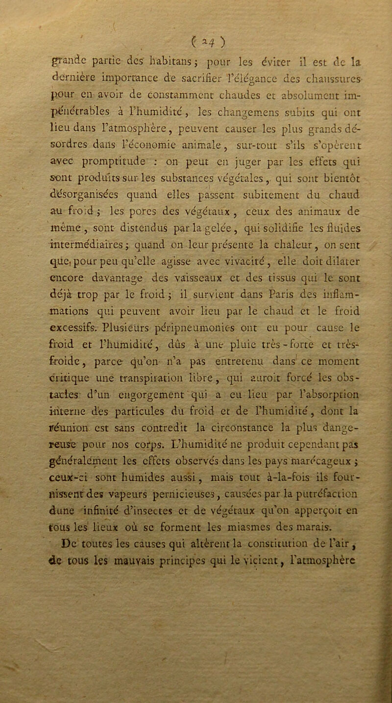 ( *4 ) grande partie des Ivabitans ; pour les éviter il est de la dernière importance de sacrifier félégance des chaussures pour en avoir de constamment chaudes et absolument im- pénétrables à l’humidité , les changemens subits qui ont lieu dans l’atmosphère, peuvent causer les plus grands dé- sordres dans l’économie animale, sur-tout s’ils s’opèrent avec promptitude ; on peut en juger par les effets qui sont produits sur les substances végétales, qui sont bientôt désorganisées quand elles passent subitement du chaud au froid ; les pores des végétaux , ceux des animaux de même, sont distendus par la gelée, qui solidifie les fluides intermédiaires -, quand on leur présente la chaleur, on sent que. pour peu qu’elle agisse avec vivacité , elle doit dilater encore davantage des vaisseaux et des tissus qui le sont déjà trop par le froid -, il survient dans Paris des inflam- mations qui peuvent avoir lieu par le chaud et le froid excessifs. Plusieurs péripneumonies ont eu pour cause le froid et l’humidité, dûs à une pluie très-forte et très- froide , parce qu’on n’a pas entretenu dans ce moment critique une transpiration libre, qui aurait forcé les obs- tacles d’un engorgement qui a eu lieu par l’absorption i-titerne dès particules du froid et de l’humidité, dont la réunion est sans contredit la circonstance la plus dange- reuse pour nos corps. L’humidité ne produit cependant pas généralement les effets observés dans les pays marécageux ; ceux-ci sont humides aussi, mais tout à-la-fois ils four- nissent des vapeurs pernicieuses, causées par la putréfaction dune infinité d’insectes et de végétaux qu’on apperçoit en tous les lieux où sc forment les miasmes des marais. De toutes les causes qui altèrent la constitution de l’air, de tous les mauvais principes qui le vicient, l’atmosphère