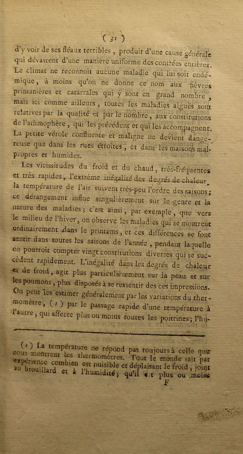 à'y voir Je ses fléaux terribles , produit d’une cause générale qui dévastent d’une manière uniforme des contrées entières. Le climat ne reconnoit aucune maladie qui lui soit endé- mique , à moins qu’on ne donne ce nom aux fièvres printanières et catarrales qui y sont en grand nombre , mais ici comme ailleurs, toutes les maladies aiguës sont relatives par la qualité et par le nombre , aux constitutions de Parhmophère , qui les précédent et qui les accompagnent. La petite verole confluente et maligne ne devient dange- reuse que dans les rues étroites, et dans les maisons mal- propres et humides. Les vicissitudes du froid et du chaud, très-fréquentes et très rapides, l’extrême inégalité des degrés de chaleur la température de l’air suivent très-peu l’ordre des saisons”; ce dérangement influe singulièrement sur le genre et la nature des maladies 5 c’est ainsi, par exemple , que vers e milieu de l’hiver, on observe les maladies qui se montrent ordinairement dans le pnntems, et ces différences se font sentir dans toutes les saisons de l’année , pendant laquelle on pourroit compter vingt constitutions diverses qui se suc- cèdent rapidement. L’inégalité dans les degrés de chaleur «t e roid, agit plus particulièrement sur la peau et sur ks poumons , plus disposés à so ressentir des ces ,missions. 11 peut les estimer généralement par les variations du ther- ometre, ( < ) par le passage rapide d’une température à «■itrc, qui aftccce plus ou moins toutes les poitrines; l’hti- noiis monriTu'i’r^ê’^i^ ilC rdPont^ Pas toujours à celle que expérmnce rom' 1 thonnomdtres- Tout le monde sait par brouillard et i P? Ct ddPlaisant le ftoid, joint toumard et à 1 humidité; qu’il «,t pius ou ’ùaiM