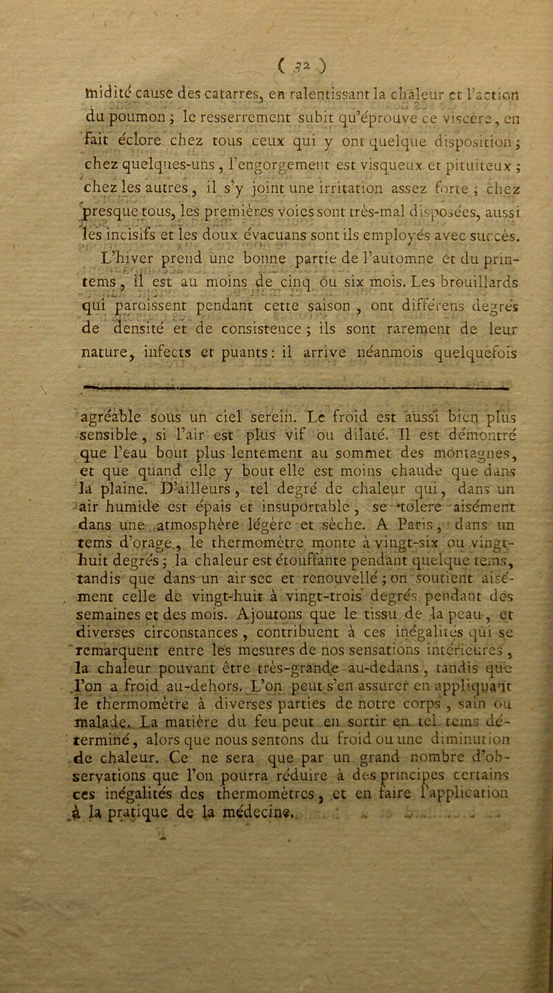 ( 3* ) ttriidité cause des catarres, en ralentissant la chaleur et faction du poumon ; le resserrement subit qu’e'prouve ce viscère, en fait éclore chez tous ceux qui y ont quelque disposition ; chez quelques-uns , l’engorgement est visqueux et pituiteux ; chez les autres, il s’y joint une irritation assez forte; chez presque tous, les premières voies sont très-mal disposées, aussi les incisifs et les doux évacuans sont ils employés avec succès. L’hiver prend une bonne partie de l’automne et du prm- tems, il est au moins de cinq ou six mois. Les brouillards qui paraissent pendant cette saison , ont différens degrés de densité et de consistence ; ils sont rarement de leur nature, infects et puants: il arrive néanmois quelquefois agréable sous un ciel serein. Le froid est aussi bien plus sensible, si l’air est plus vif ou dilaté. Il est démontré que l’eau bout plus lentement au sommet des montagnes, et que quand elle y bout elle est moins chaude que dans la plaine. D’ailleurs, tel degré de chaleur qui, dans un air humide est épais et insuportable , se «toléré aisément dans une atmosphère légère et sèche. A Paris, dans un tems d’orage, le thermomètre monte à vingt-six ou vingt- huit degrés ; la chaleur est étouffante pendant quelque tems, tandis que dans un air sec et renouvellé ; on’soutient aisé- ment celle de vingt-huit à vingt-trois degrés pendant des semaines et des mois. Ajoutons que le tissu de la peau , et diverses circonstances , contribuent à ces inégalités qui se remarquent entre les mesures de nos sensations intérieures , la chaleur pouvant être très-grande au-dedans , tandis que l’on a froid au-dehors. L’on peut s’en assurer en appliquant le thermomètre à diverses parties de notre corps , sain ou malade. La matière du feu peut en sortir en tel tems dé- terminé, alors que nous sentons du froid ou une diminution de chaleur. Ce ne sera que par un grand nombre d’ob- seryations que l’on pourra réduire à des principes certains ces inégalités des thermomètres, et en faire 1 application la pratique de la médecine.