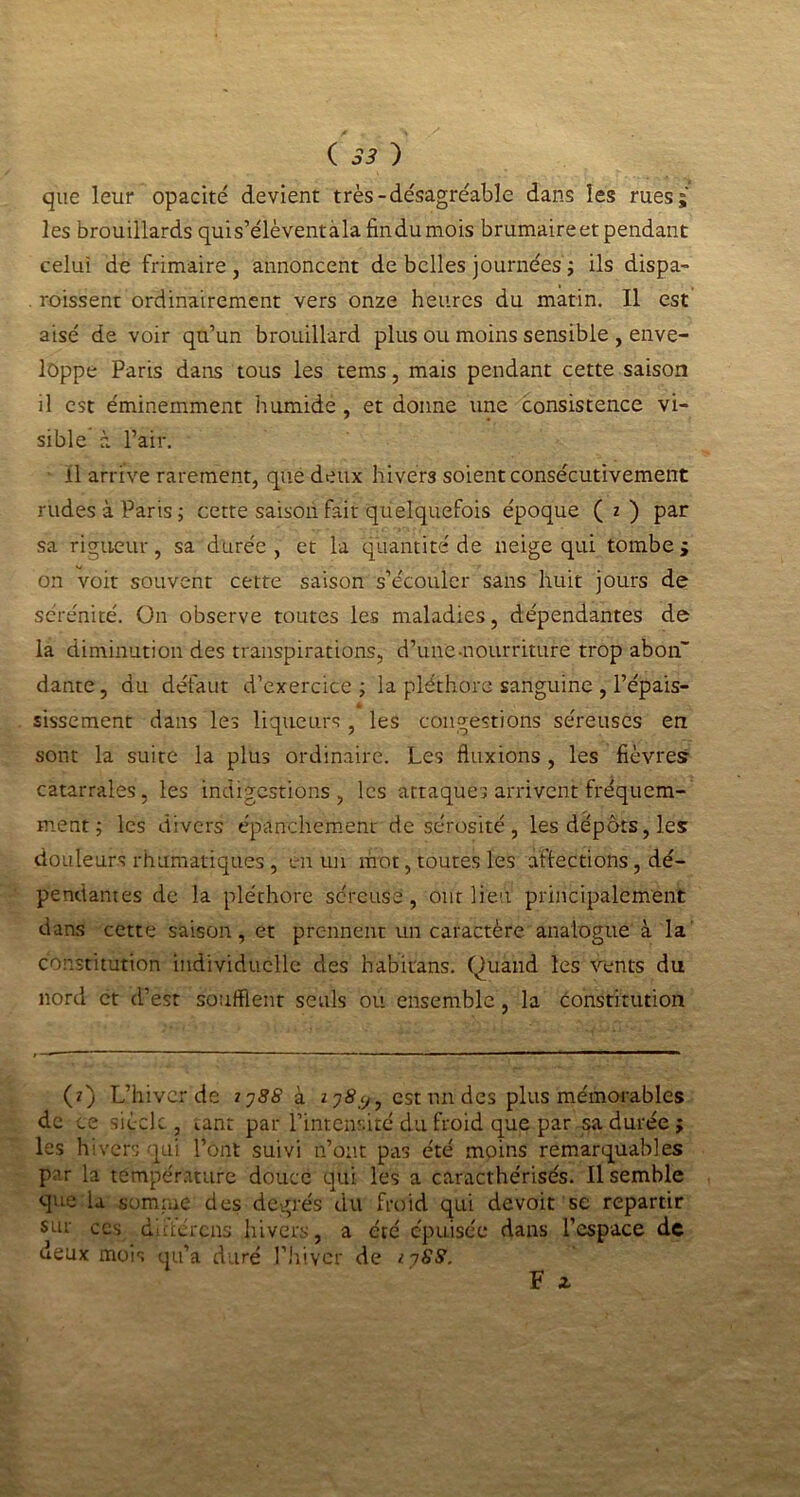 que leur opacité devient très-désagréable dans les rues; les brouillards quis’élèventàla fin du mois brumaire et pendant celui de frimaire, annoncent de belles journées ; ils dispa- . roissent ordinairement vers onze heures du matin. Il est aisé de voir qu’un brouillard plus ou moins sensible , enve- loppe Paris dans tous les tems, mais pendant cette saison il est éminemment humide , et donne une consistence vi- sible à l’air. il arrive rarement, que deux hivers soient consécutivement rudes à Paris ; cette saison fait quelquefois époque ( i ) par sa rigueur, sa durée, et la quantité de neige qui tombe; on voit souvent cette saison s’écouler sans huit jours de sérénité. On observe toutes les maladies, dépendantes de la diminution des transpirations, d’une-nourriture trop abon~ dante, du défaut d’exercice ; la pléthore sanguine , l’épais- sissement dans les liqueurs , les congestions séreuses en sont la suite la plus ordinaire. Les fluxions , les fièvresr catarrales, les indigestions, les attaques arrivent fréquem- ment ; les divers épanchement de sérosité , les dépôts, les douleurs rhumatiques, en un mot, toutes les affections, dé- pendantes de la pléthore séreuse, ont lieu principalement dans cette saison, et prennent un caractère analogue à la constitution individuelle des habitans. Quand les vents du nord et d’est soufflent seuls ou ensemble , la Constitution (*) (*) L’hiver de jj88 à Z7S7, est un des plus mémorables de ce siècle , tant par l’intensité du froid que par sa durée ; les hivers qui l’ont suivi n’ont pas été moins remarquables par la température douce qui les a caracthérisés. Il semble que la somme des degrés du froid qui devoit se repartir sur ces d'i'.tércns hivers, a été épuisée dans l’espace de deux mois qu’a duré l’hiver de /.ySS.