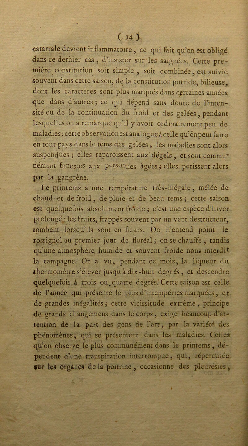 catârrale devient inflammatoire, ce qui fait qu’on est obligé dans ce dernier cas, d’insister sur les saignées. Cette pre- mière . constitution soit simple, soit combinée, est suivie souvent dans cette saison, de la constitution putride, bilieuse, dont les caractères sont plus marqués dans certaines années que dans d'autres ; ce qui dépend sans doute de l’inten- sité ou de la continuation du froid et des gelées, pendant lesquelles on a remarqué qu’il y avoit ordinairement peu de maladies: cette observation est analogue àcelle qu’ônpeut faire en tout pays dans le tems des gelées , les maladies sont alors suspendues ; elles reparoissent aux dégels , et.sont commu- nément funestes aux personnes âgées ; elles périssent alors par la gangrène. Le printems a une température très-inégale, mélée de chaud et de froid, de pluie et de beau tems ; cette saison est quelquefois absolument frôide ; c’est une espèce d’hiver prolongé.: les fruits, frappés souvent par un vent destructeur, tombent lorsqu’ils sont en fleurs. On n’entend point ie rossignol au premier jour de floréal ; on se chauffe , tandis qu’une atmosphère humide et souvent froide nous interdit la campagne. On a vu, pendant ce mois, la liqueur du thermomètre s’élever jusqu à dix-huit degrés, et descendre quelquefois à trois ou,quatre degrés. Cette saison est celle de l’année qui présente le plus d’intempéries marquées, et de grandes inégalités ; cette vicissitude extrême , principe de grands changemens dans le corps, exige beaucoup d’at- tention de la part des gens de l’art, par la variété des phénomènes, qui se présentent dans les maladies. Celles qu’on observe le plus communément dans le printems, dé- pendent d’une transpiration interrompue, qui, répercutée *ur les organes de la poitrine , occasionne des pleurésies,