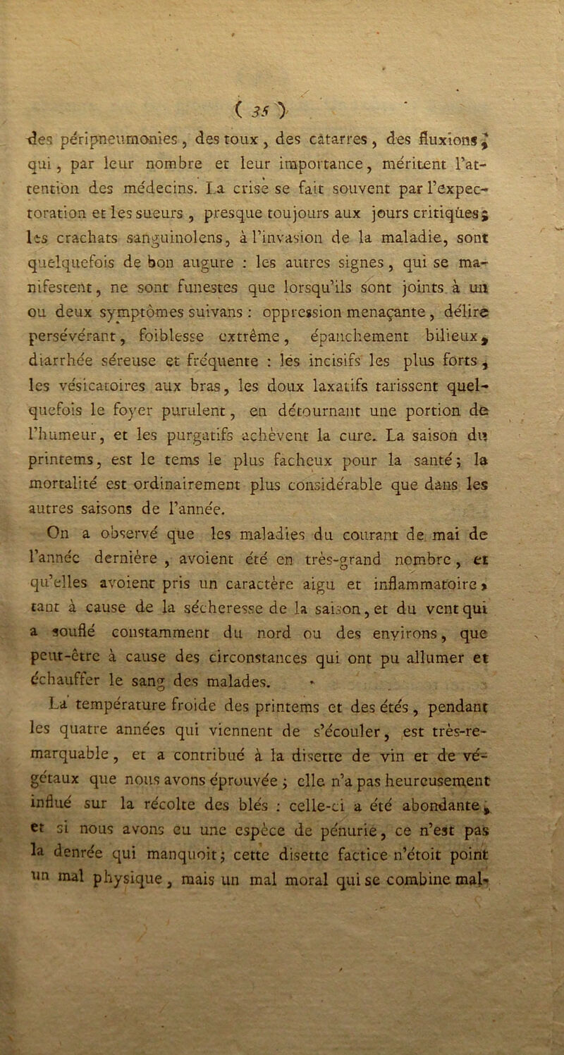 -des péripneumonies , des toux , des câtarres , des fluxions y qui, par leur nombre et leur importance, méritent l’at- tention des médecins. La crise se fait souvent par l’expec- toration et les sueurs , presque toujours aux jours critiques j les crachats sanguinoleris, à l’invasion de la maladie, sont quelquefois de bon augure : les autres signes, qui se ma- nifestent, ne sont funestes que lorsqu’ils sont joints à un ou deux symptômes suivans : oppression menaçante, délire persévérant, foiblesse extrême, épanchement bilieux, diarrhée séreuse et fréquente : lés incisifs les plus forts , les vésicatoires aux bras, les doux laxatifs tarissent quel- quefois le foyer purulent, en détournant une portion de l’humeur, et les purgatifs achèvent la cure. La saison du printems, est le tems le plus fâcheux pour la santé; la mortalité est ordinairement plus considérable que dans les autres saisons de l’année. On a observé que les maladies du courant de mai de l’année dernière , avoient été en très-grand nombre , et qu’elles avoient pris un caractère aigu et inflammatoire» tant à cause de la sécheresse de la saison, et du vent qui a souflé constamment du nord ou des enyirons, que peut-être à cause des circonstances qui ont pu allumer et échauffer le sang des malades. La température froide des printems et des étés, pendant les quatre années qui viennent de s’écouler, est très-re- marquable , et a contribué à la disette de vin et de vé- gétaux que nous avons éprouvée ; elle n’a pas heureusement influé sur la récolte des blés : celle-ci a été abondante, et si nous avons eu une espèce de pénurie, ce n’est pas la denrée qui manquoit; cette disette factice n’étoit point un mal physique, mais un mal moral qui se combine mal-