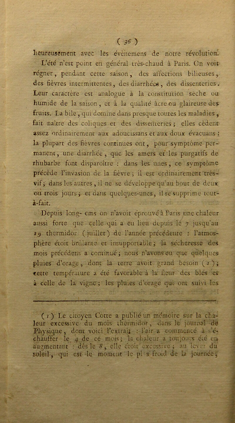 heureusement avec les évènemens de notre révolution. L’été n’est point en général très-chaud à Paris. On voit régner, pendant cette saison, des affections bilieuses, des fièvres intermittentes, des diarrhées, des dissenteries. Leur caractère est analogue à la constitution seche ou humide de la saison, et à la qualité âcre ou glaireuse des fruits. La bile, qui domine dans presque toutes les maladies , fait naître des coliques et des dissenteries ; elles cèdent assez ordinairement aux adoucissans et aux doux évacuans : la plupart des fièvres continues ont, pour symptôme per- manent, une diarrhée, que les amers et les purgatifs de rhubarbe font disparoître : dans les unes, ce symptôme précède l’invasion de la fièvre; il est ordinairement très- vif; dans les autres , il ne se développe qu'au bout de deux ou trois jours; et dans quelques-unes, il se supprime tout- à-fait. Depuis long- ems on n’avoit éprouvé à Paris une chaleur aussi forte que celle qui a eu heu depuis lé 7 jusqu'au 2.9 thermidor (juillet) de l’année précédente : l’atmos- phère étoit brûlante et insupportable; la sécheresse des mois précédent a continué ; nous n’avons eu que quelques pluies d’orage, dont la terre avoit grand besoin ( 7 ) ; cette température a été favorable à la ileur des biés et à celle de la vigne ; les pluies d’orage qui ont suivi les ( 1 ) Le citoyen Cotte a publié un mémoire sur la cha- leur excessive du mois thermidor, dans le journal de Physique, dont voici l’extrait : Pair a commencé à Ré- chauffer le 4 de ce mois; la chaleur a toujours été en augmentant : dès le 5, elle étoit excessive; au lever du soleil, qui est le moment le pl s froid de la journéej