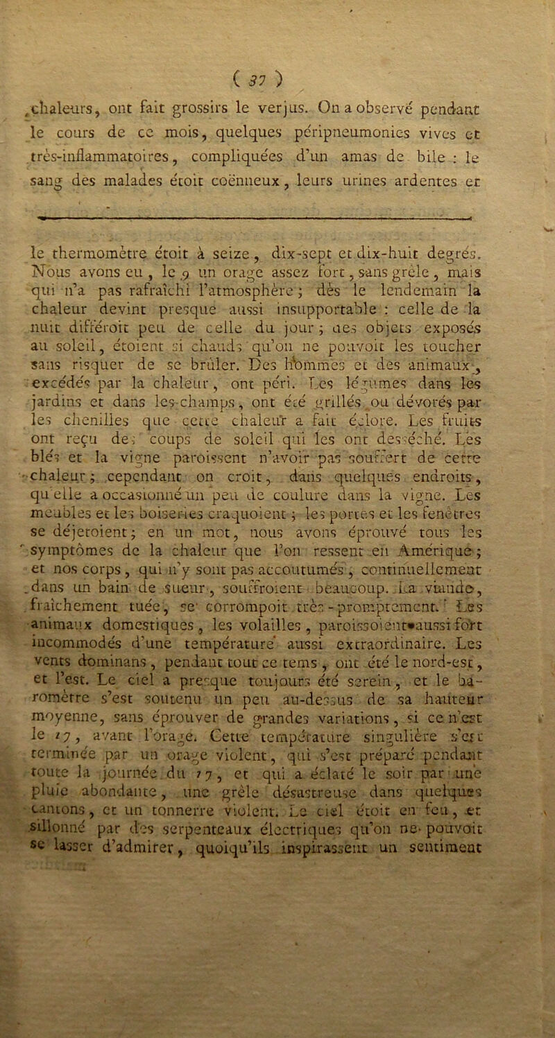 .chaleurs, ont fait grossirs le verjus. On a observé pendant le cours de ce mois, quelques péripneumonies vives et très-inflammatoires, compliquées d’un amas de bile : le sang des malades étoit coënneux, leurs urines ardentes et le thermomètre ctoit à seize, dix-sept et dix-huit degrés. Nous avons eu , le ,9 un orage assez fort, sans grele , mais qui n’a pas rafraîchi l’atmosphère ; dès le lendemain la chaleur devint presque aussi insupportable: celle de la nuit différait peu de celle du jour; aes objets exposés au soleil, croient si chauds qu’on ne pouvoit les toucher sans risquer de se brûler. Des Domines et des animaux , excédés par la chaleur, ont péri. Les légumes dans les jardins et dans les-champs, ont été jgrillésrau dévorés par les chenilles que cette chaleur a fait éclore. Les fruits ont reçu de; coups de soleil qui les ont desséché. Lés blés et la vigne paraissent n’avoir pas souffert de cette chaleur; cependant on croit, dans quelques endroits, quelle a occasionné un peu de coulure dans la vigne. Les meubles et les boiseries craquoient ; les portes et les fenêtres se déjeroient; en un mot, nous avons éprouvé tous les symptômes de la chaleur que l’on ressent en Amérique; et nos corps, qui n’y sont pas accoutumés , continuellement .dans un bain de sueur , souffraient beaucoup..La .viande, fraîchement tuée, se corrompoit très - promptement. ’ Les animaux domestiques , les volailles, par.oifesoient»aussi fo’rt incommodés d’une température aussi extraordinaire. Les vents dominans , pendant tout ce tems , ont été le nord-est, et l’est. Le ciel a presque toujours été serein, et le ba- romètre s’est soutenu un peu au-dessus de sa hauteur moyenne, sans éprouver de grandes variations, si ce n’.est le 77, avant l’orage. Cette température singulière s’ejt terminée par un orage violent, qui s’est prépare pendant route la journée du 77, et qui a éclaté le soir par une pluie abondante, une grêle désastreuse dans quelques cantons, et un tonnerre violent. Le ciel étoit en feu, -et sillonné par des serpenteaux électriques qu’on ne- pouvoit se lasser d’admirer, quoiqu’ils inspirassent un sentiment