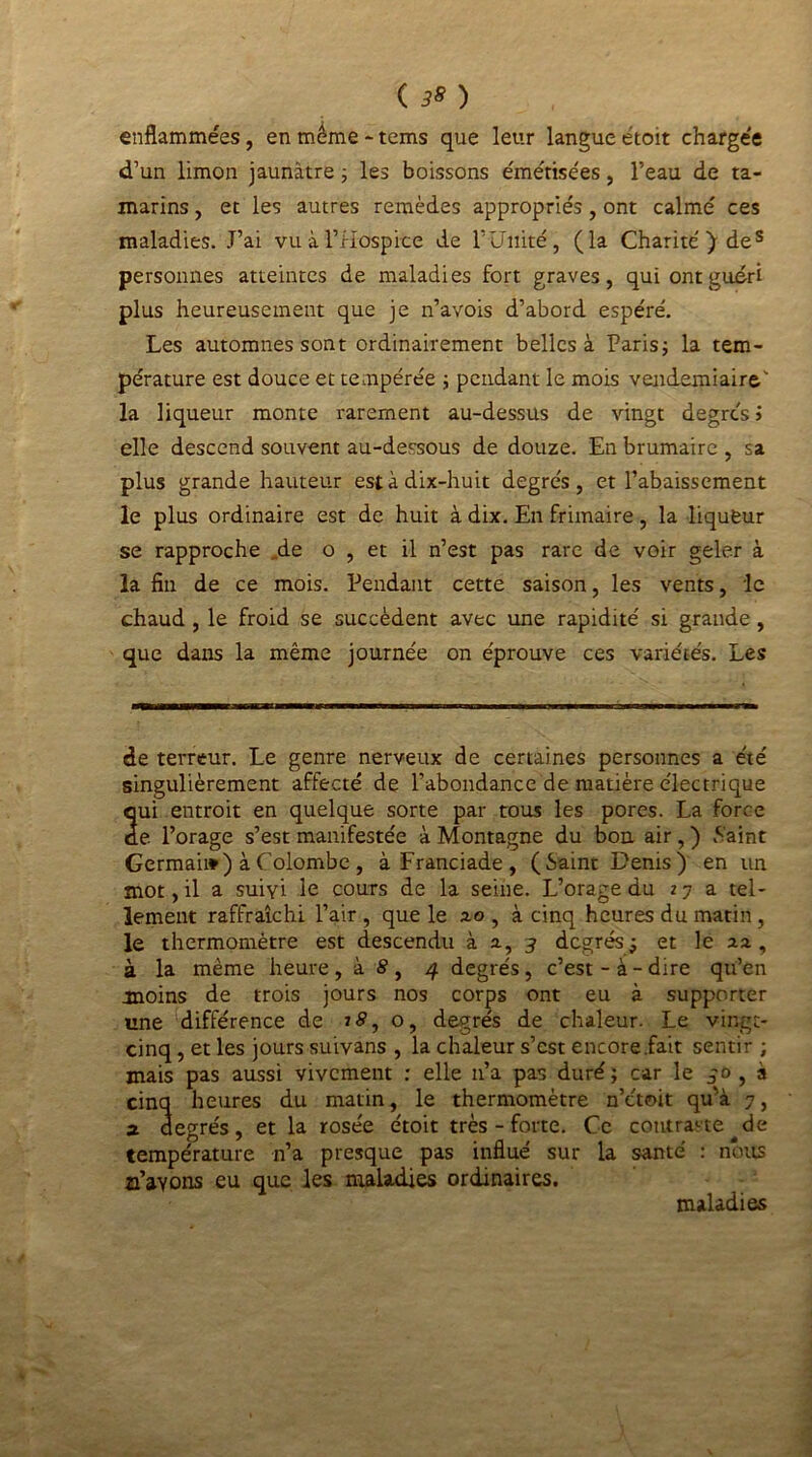 ( 3» ) enflammées, en même - tems que leur langue étoit chargée d’un limon jaunâtre ; les boissons émérise'es , l’eau de ta- marins , et les autres remèdes appropriés , ont calmé ces maladies. J’ai vu à l’Hospice de F Unité, (la Charité) des personnes atteintes de maladies fort graves, qui ont guéri plus heureusement que je n’avois d’abord espéré. Les automnes sont ordinairement belles à Paris; la tem- pérature est douce et tempérée ; pendant le mois vendémiaire' la liqueur monte rarement au-dessus de vingt degrés > elle descend souvent au-dessous de douze. En brumaire , sa plus grande hauteur est à dix-huit degrés , et l’abaissement le plus ordinaire est de huit à dix. En frimaire, la liqueur se rapproche .de o , et il n’est pas rare de voir geler à la fin de ce mois. Pendant cette saison, les vents, le chaud , le froid se succèdent avec une rapidité si grande , que dans la même journée on éprouve ces variétés. Les de terreur. Le genre nerveux de certaines personnes a été singulièrement affecté de l’abondance de matière électrique 2ui entroit en quelque sorte par tous les pores. La force e l’orage s’est manifestée à Montagne du bon air, ) .Saint Germai») à Colombe, àFranciade, (Saint Denis) en un mot, il a suivi le cours de la seine. L’orage du 27 a tel- lement raffraîchi l’air, que le 2.0, à cinq heures du matin, le thermomètre est descendu à 2., 3 degrés; et le 22 , à la même heure, à S, 4 degrés, c’est-à-dire qu’en moins de trois jours nos corps ont eu à supporter une différence de o, degrés de chaleur. Le vingt- cinq , et les jours suivans , la chaleur s’est encore .fait sentir ; mais pas aussi vivement : elle n’a pas duré; car le jo , à cinq heures du matin, le thermomètre n’étoit qu’à 7, a degrés, et la rosée étoit très - forte. Ce contraste de température n’a presque pas influé sur la santé : nous n’avons eu que les maladies ordinaires. maladies