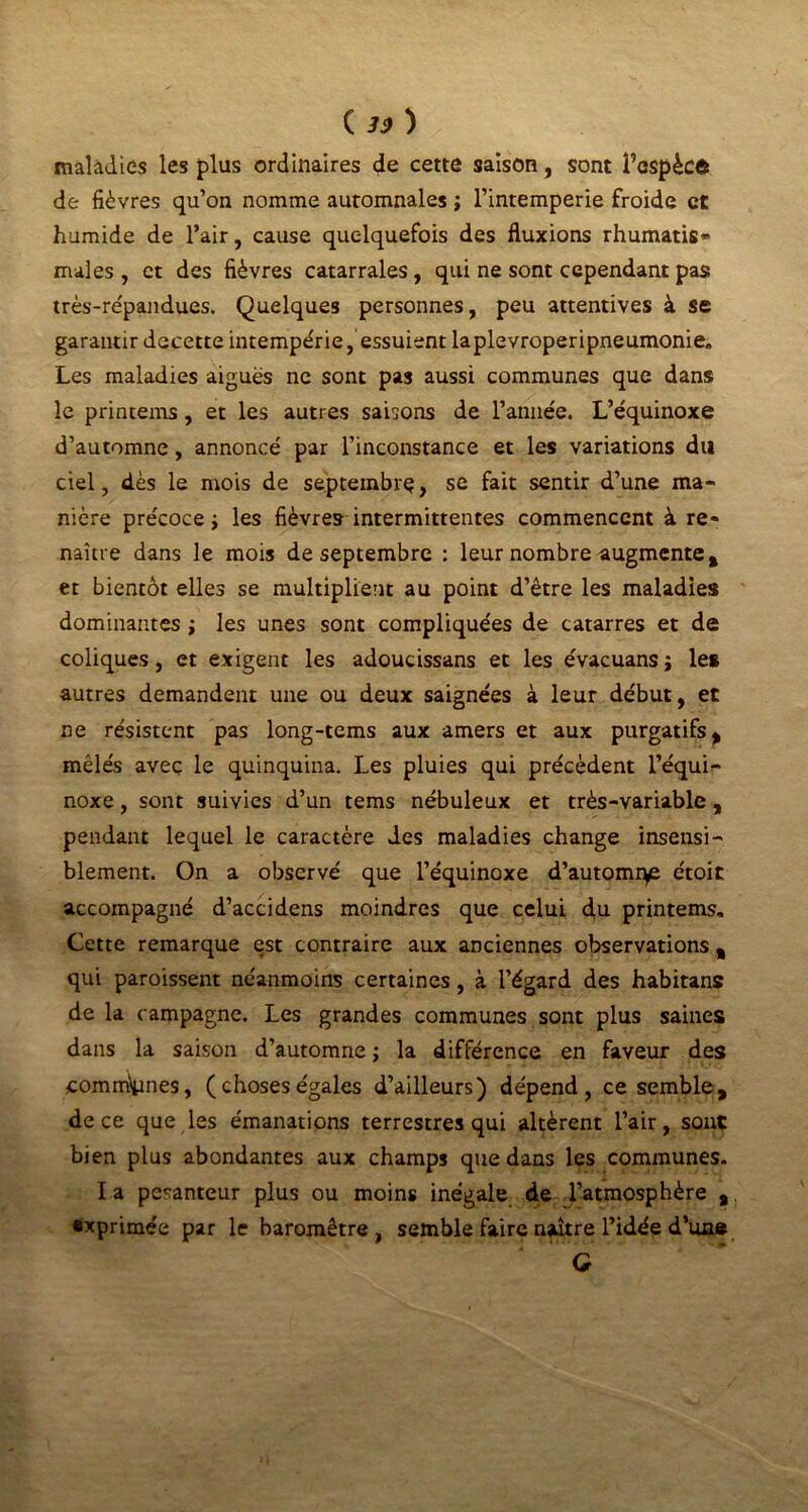 ( 3) ) \'f maladies les plus ordinaires de cette saison, sont Ü’espècô de fièvres qu’on nomme automnales ; l’intemperie froide et humide de l’air, cause quelquefois des fluxions rhumatis- males , et des fièvres catarrales, qui ne sont cependant pas très-répandues. Quelques personnes, peu attentives à se garantir decette intempérie, essuient laplevroperipneumonie. Les maladies aiguës ne sont pas aussi communes que dans le printems, et les autres saisons de l’année. L’équinoxe d’automne, annoncé par l’inconstance et les variations du ciel, dès le mois de septembre, se fait sentir d’une ma- nière précoce ; les fièvres intermittentes commencent à re- naître dans le mois de septembre : leur nombre augmente,, et bientôt elles se multiplient au point d’être les maladies dominantes ; les unes sont compliquées de catarres et de coliques, et exigent les adoucissans et les évacuans j les autres demandent une ou deux saignées à leur début, et ne résistent pas long-tems aux amers et aux purgatifs, mêlés avec le quinquina. Les pluies qui précèdent l’équi- noxe , sont suivies d’un tems nébuleux et très-variable, pendant lequel le caractère des maladies change insensi- blement. On a observé que l’équinoxe d’automrye étoit accompagné d’accidens moindres que celui d,u printems. Cette remarque est contraire aux anciennes observations , qui paroissent néanmoins certaines, à l’égard des habitans de la campagne. Les grandes communes sont plus saines dans la saison d’automne ; la différence en faveur des commîmes, ( choses égales d’ailleurs) dépend, ce semble, de ce que les émanations terrestres qui altèrent l’air, sont bien plus abondantes aux champs que dans les communes. I a pesanteur plus ou moins inégale de l’atmosphère , exprimée par le baromètre, semble faire naître l’idée d’una G