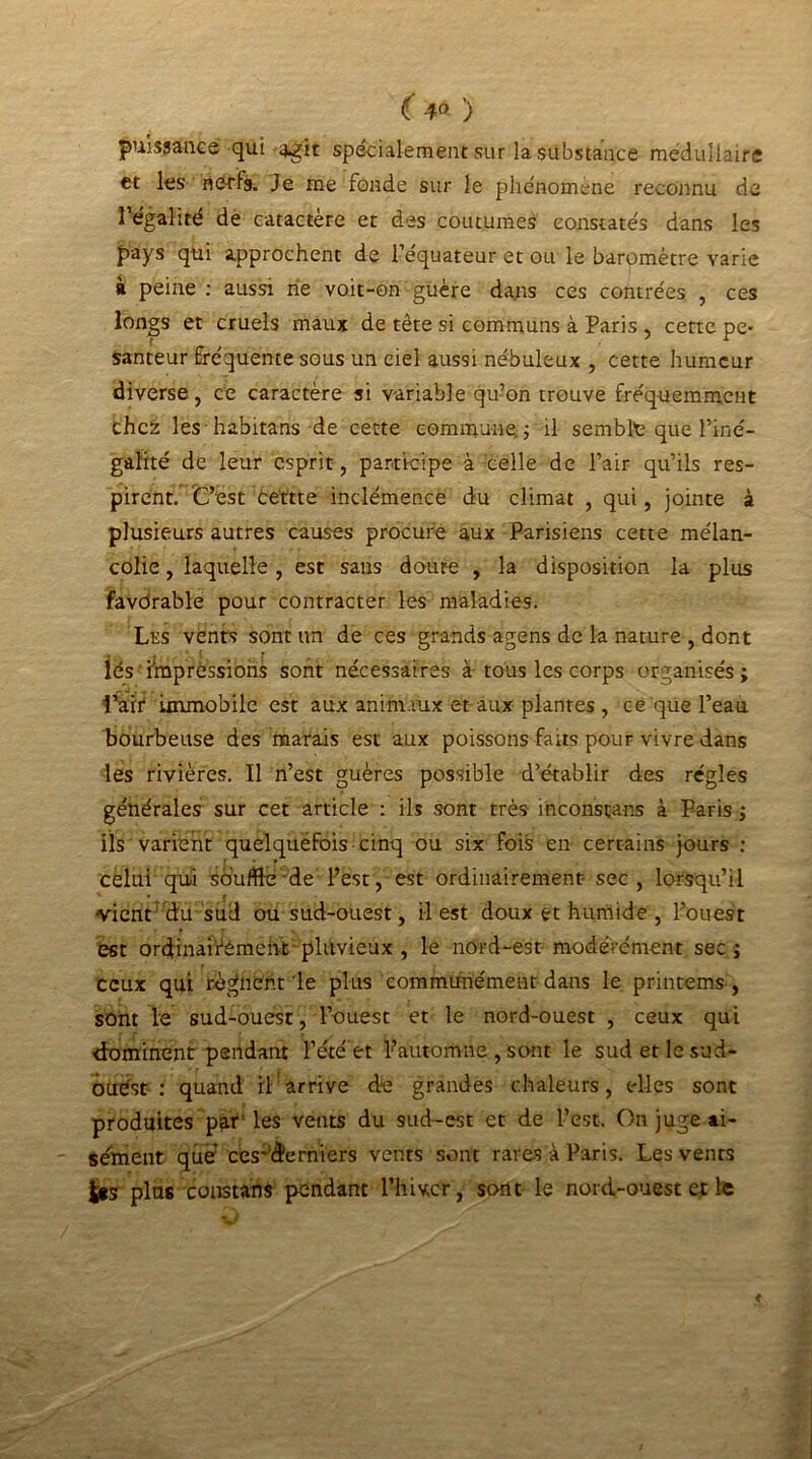 ( 4° ) puissance qui 4-gît spécialement sur la substance médullaire et les nerfs. Je me fonde sur le phénomène reconnu de l’égalité de caractère et des coutumes constatés dans les pays qui approchent de l’équateur et ou le baromètre varie à peine: aussi rie voit-on guère dans ces contrées , ces longs et cruels maux de tête si communs à Paris , cette pe- santeur fréquente sous un ciel aussi nébuleux , cette humeur diverse, ce caractère si variable qu’on trouve fréquemment Chez les habitans de cette commune. ; il semble que l’iné- galité de leur esprit, participe à celle de l’air qu’ils res- pirent. C’est êettte inclémence du climat , qui, jointe à plusieurs autres causes procure aux Parisiens cette mélan- colie , laquelle , est sans doute , la disposition la plus favdrable pour contracter les maladies. Les vents sont un de ces grands agens de la nature , dont lés impressions sont nécessaires à tous les corps organisés; i’atr immobile est aux animaux et aux plantes , ce que l’eau bourbeuse des marais est aux poissons faits pour vivre dans les rivières. Il n’est guères possible d’établir des régies générales sur cet article : ils sont très inconstans à Paris ; ils varient quelquëfois cinq ou six fois en certains jours : celui qui souffre de l’est, est ordinairement- sec , lorsqu’il vient du sud ou sud-ouest, il est doux et humide , l’ouest est ordinai’rémcnt pluvieux , le nord-est modérément sec ; ceux qui régnent'le plus communément dans le printems , sont le sud-ouest, l’ouest et le nord-ouest , ceux qui dominent pendant l’été et Pautomne , sont le sud et le sud- ouest : quand rl:arrive du grandes chaleurs, elles sont produites par'les vents du sud-est et de l’est. On juge ai- sément que ces‘demi ers vents sont rares à Paris. Les vents Jps plus constans pendant l’hiver, sont le nord-ouest et le