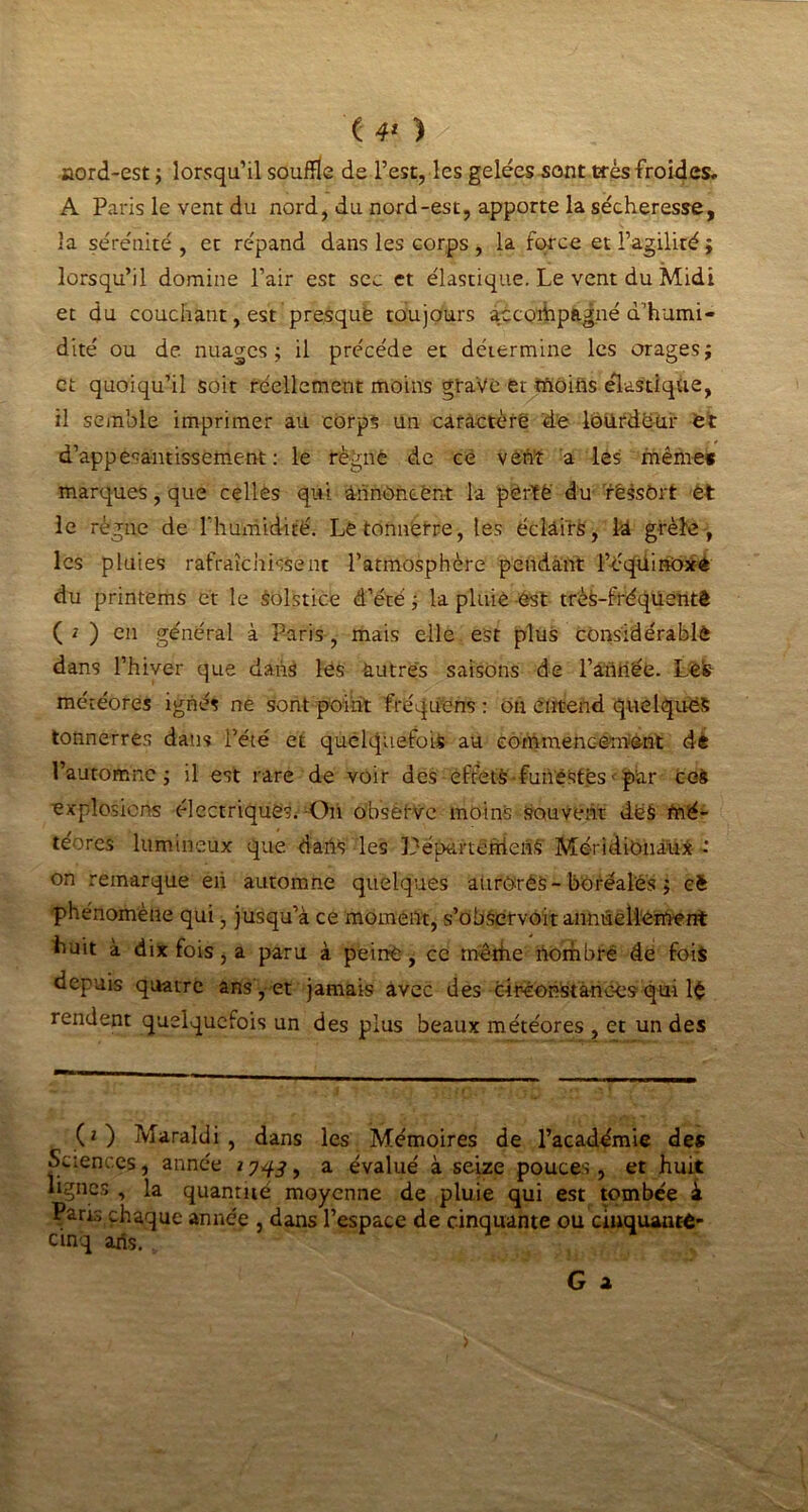 ( 4* ) aord-est ; lorsqu’il souffle de l’est, les gelées sont Grés froides» A Paris le vent du nord, du nord-est, apporte la sécheresse, la sérénité, et répand dans les corps , la force et l’agilité; lorsqu’il domine l’air est sec et élastique. Le vent du Midi et du couchant, est presque toujours accompagné d’humi- dité ou de nuages; il précédé et détermine les orages; et quoiqu’il soit réellement moins graVc et moins élastique, il semble imprimer au corps un caractère de lourdeur et d’appesantissement: le régné de ce vêtit a les même* marques, que celles qui annoncent la pèrfë du rêssôrt et le règne de Thumidité. Le tonnerre, les éclairs, là grêle, les pluies rafraîchissent l’atmosphère pendant l’équinoxe du printems et le Solstice d’été; la pluie est très-fréquentê ( * ) en général à Paris, mais elle est plus considérable dans l’hiver que dans les autres saisons de l’aniiée. Les météores ignés ne sont point fréquens : ou entend quelques tonnerres dans l’été et quelquefois au commencement dé l’automne; il est rare de voir des effets funestes< par ceS explosions électriques. Oh observe moin's-Sou vêtit deS mé- téores lumineux que dahs les Péparterriehs’ Méridionaux -* on remarque eh automne quelques aurOrés-boréales ; cè phénomène qui, jusqu’à ce moment, s’obéetvoit annuellement huit à dix fois, a paru à peiné, ce mérite nombré de fois depuis quatre ans , et jamais avec des circonstances qui lé rendent quelquefois un des plus beaux météores , et un des (2) Maraldi , dans les Mémoires de l’académie des Sciences, année 2 7^3, a évalué à seize pouces, et huit lignes , la quantité moyenne de pluie qui est tombée à Paris chaque année , dans l’espace de cinquante ou ciuquanté- etnq ans.