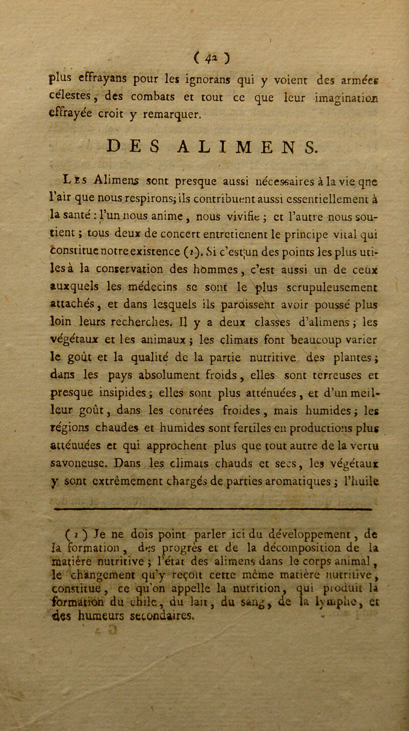 ( 4* ) plus effrayans pour les ignorans qui y voient des armées célestes, des combats et tout ce que leur imagination effrayée croit y remarquer. DES ALIMENS. Les Alimens sont presque aussi nécessaires à la vie qne l’air que nous respirons; ils contribuent aussi essentiellement à la santé : l’un nous anime, nous vivifie ; et l’autre nous sou- tient ; tous deux de concert entretienent le principe vital qui «Constitue notre existence (z). Si c’est;un des points les plus uti- les à la conservation des hommes, c’est aussi un de ceux auxquels les médecins se sont le plus scrupuleusement attachés, et dans lesquels ils paroisseht avoir poussé plus loin leurs recherches. Il y a deux classes d’alimens ; les végétaux et les animaux ; les climats font beaucoup varier le goût et la qualité de la partie nutritive des plantes ; dans les pays absolument froids, elles sont terreuses et presque insipides ; elles sont plus atténuées, et d’un meil- leur goût, dans les contrées froides , mais humides ; les régions chaudes et humides sont fertiles eu productions plus atténuées et qui approchent plus que tout autre de la vertu savoueusc. Dans les climats chauds et secs, les végétaux y sont extrêmement chargés de parties aromatiques ; l’huile ( i ) Je ne dois point parler ici du développement, de la formation , des progrès et de la décomposition de la matière nutritive ; l’état des alimens- dans le corps animal, le changement qu’y reçoit cette même matière nutritive, constitue, ce qu’on appelle la nutrition, qui produit la formation du chile, du lait, du sang, de la lymphe, et des humeurs secondaires.