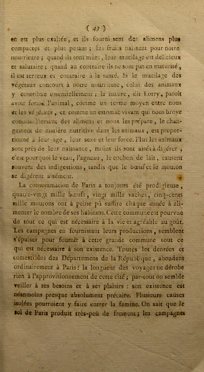 ( 4> ) en est plus exaltée, et ils fourni sent des alimens plus compactes et plus pc>ans ; les fruits nai.seut pour notre nourriture ; quand ils sont murs , leur mucilage est délicieux et salutaire; quand au contraire ils ne sont pas en maturité , il est terreux et contraire «i la santé. f>i le mucilage des végétaux concourt à notre nourriture, celui des animaux y contribue essentiellement; la nature, dit Lorry, paroît avoir formé l’animal, comme un terme moyen entre nous et les végcuux , et comme un estomac vivant qui nous broyé conuuueliemcnc des alimens et nous les prépare , le chan- gement de matière nutritive dans les animaux, est propor- tionné a leur âge , leur sexe et leur force. Tlus les -animaux sont près de leur naissance, moins ils sont aisés à digérer , e’est pourquoi le veau, l’agneau , le cochon de lait, causent souvent des indigestions, tandis que le bœuf et le mouton se digèrent aisément. ^ La consommation de Paris a toujours été prodigieuse , quatre-vingt mille bœufs , vingt mille vaches, cinq-cents mille moutons ont à peine pû suffire chaque aimée à ali- menter le nombre de ses habitans. Cette commune est pourvue de tout ce qui est nécessaire à la vie et agréable au goût. Les campagnes en fournissant leurs productions , semblent s’épuiser pour fournir à cette grande commune tout ce qui est nécessaire à son existence. Toutes les denrées et comestibles des Départemens de la République , abondent ordinairement à Paris { la longueur des voyages ne dérobe rien à l’approvisionnement de cette cité ; par-tout on semble veiller à ses besoins et à ses plaisirs : son existence est néanmoins presque absolument précaire. Plusieurs causes isolées pourroient y faire entrer la famine. On sait que le »ol de Paris produit très-peu de froment ; les campagnes