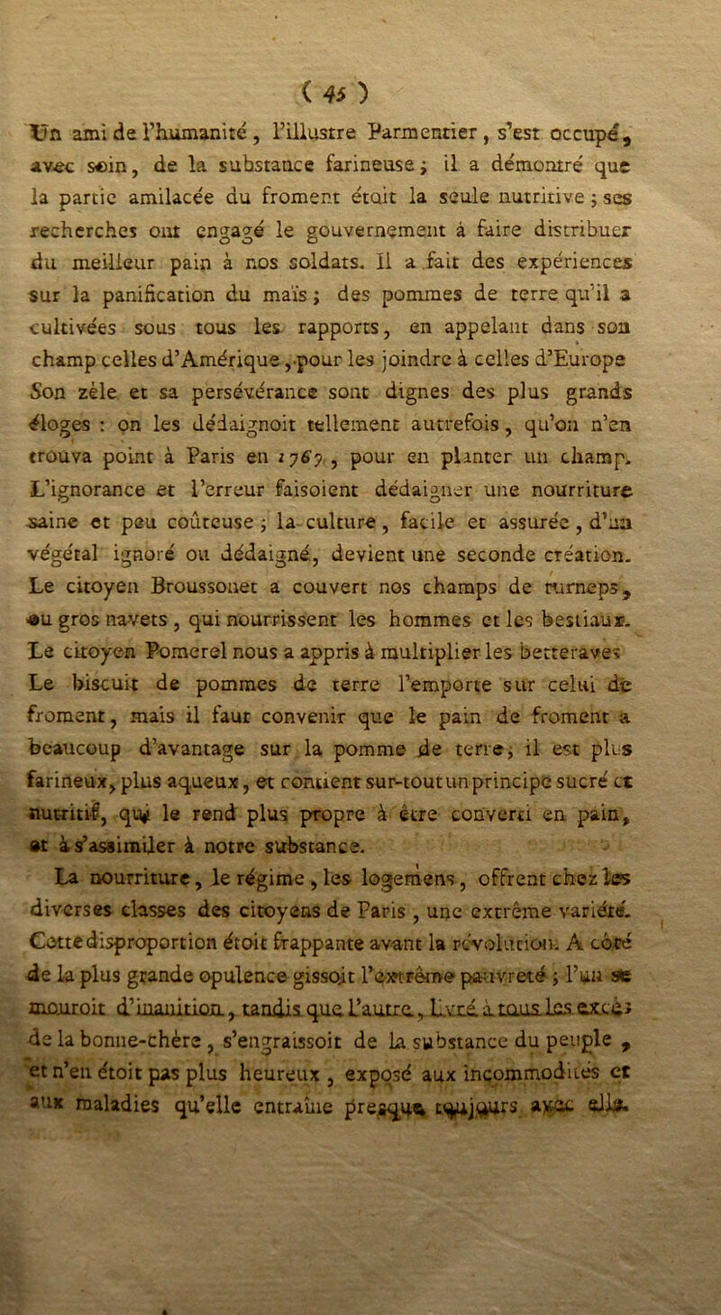 Un ami de l’humanité, l’illustre Parmentier, s’est occupé, avec soin, de la substance farineuse ; il a démontré que la partie amilacée du froment était la seule nutritive j ses recherches ont engagé le gouvernement à faire distribuer du meilleur pain à nos soldats. Il a fait des expériences sur la panification du maïs ; des pommes de terre qu’il a cultivées sous tous les. rapports, en appelant dans son champ celles d’Amérique ,pour les joindre à celles d’Europe Son zèle et sa persévérance sont dignes des plus grands éloges : on les dédaignoit tellement autrefois , qu’on n’en trouva point à Paris en i?6y , pour en planter un champ* L’ignorance et l’erreur faisoient dédaigner une nourriture saine et peu coûteuse -, la culture, facile et assurée, d’un végétal ignoré ou dédaigné, devient une seconde création. Le citoyen Broussonet a couvert nos champs de turneps, «u gros navets , qui nourrissent les hommes et les bestiaux. Le citoyen Pomerel nous a appris à multiplier les betteraves Le biscuit de pommes de terre l’emporte sur celui dé froment, mais il faut convenir que le pain de froment a beaucoup d’avantage sur la pomme de terre, il est pics farineux, plus aqueux, et contient sur-tout un principe sucré et nutritif, qu* le rend plus propre à être converti en pain, et à s’assimiler à notre substance. La nourriture, le régime , les logemens, offrent chez les diverses classes des citoyens de Paris , une extrême variété. Cette disproportion étoit frappante avant la révolution. A côté de la plus grande opulence gissojt F extrême pauvreté ; l’un se mejuroit d’inanition., tandis que. L’autre, Lvré. irons .las. &x.cdi de la bonne-chère , s’engraissoir de la substance du peuple , et n’en étoit pas plus heureux , exposé aux incommodités et aux maladies qu’elle entraîne presque tqiUj,qurs a^oc ail#*