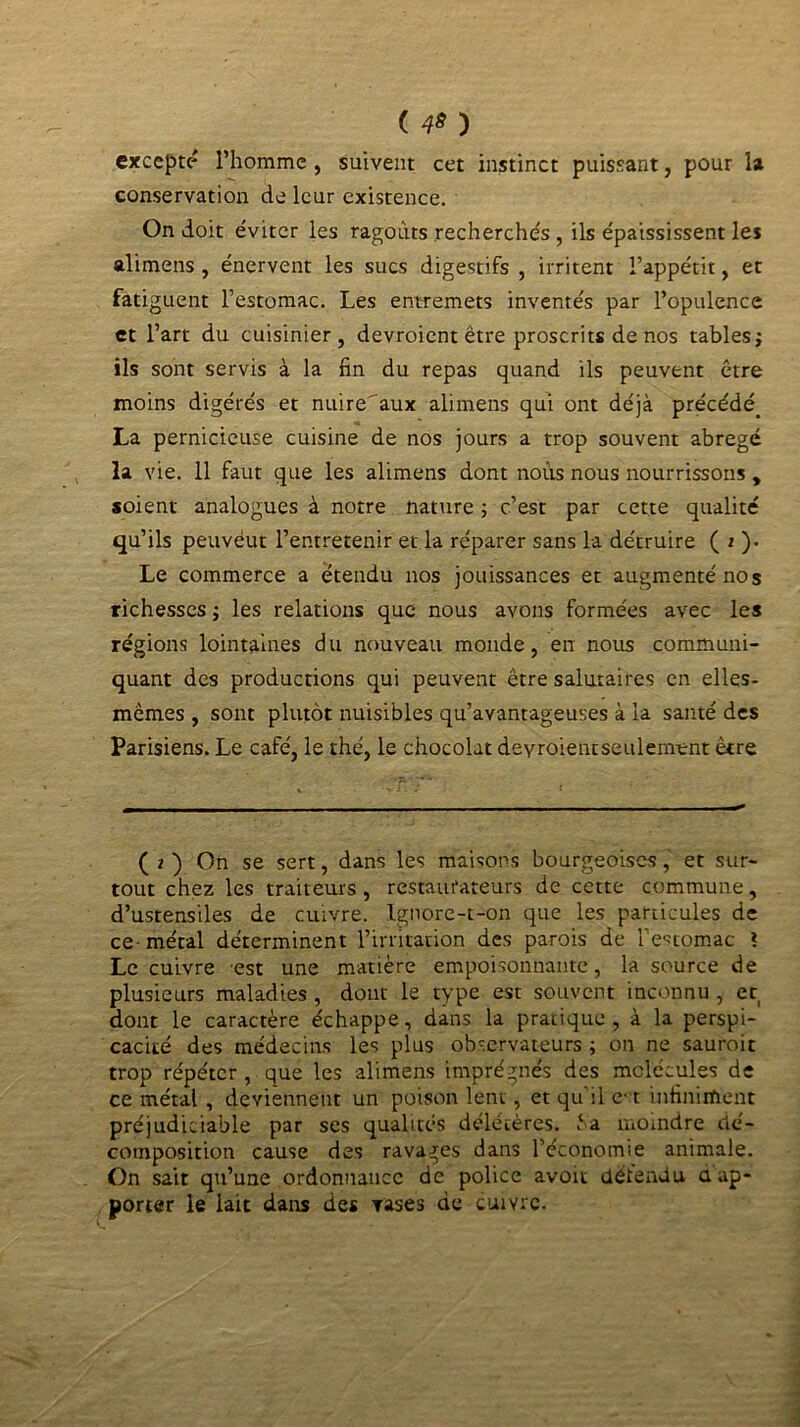 ( 4» ) excepté l’homme , suivent cet instinct puissant, pour la conservation de leur existence. On doit éviter les ragoûts recherchés , ils épaississent les alimens , énervent les sucs digestifs , irritent l’appétit, et fatiguent l'estomac. Les entremets inventés par l’opulence et l’art du cuisinier, devroient être proscrits de nos tables ; ils sont servis à la fin du repas quand ils peuvent être moins digérés et nuire'aux alimens qui ont déjà précédé. La pernicieuse cuisine de nos jours a trop souvent abrégé la vie. 11 faut que les alimens dont noùs nous nourrissons , soient analogues à notre nature ; c’est par cette qualité qu’ils peuvéut l’entretenir et la réparer sans la détruire ( 2 ). Le commerce a étendu nos jouissances et augmenté nos richesses ; les relations que nous avons formées avec les régions lointaines du nouveau monde, en nous communi- quant des productions qui peuvent être salutaires en elles- mêmes , sont plutôt nuisibles qu’avantageuses à la santé des Parisiens. Le café, le thé, le chocolat deyroientseulement être ( 2 ) On se sert, dans les maisons bourgeoises, et sur- tout chez les traiteurs , restaurateurs de cette commune, d’ustensiles de cuivre. Ignore-t-on que les particules de ce- métal déterminent l’irritation des parois de l’estomac ? Le cuivre est une matière empoisonnante, la source de plusieurs maladies , dont le type est souvent inconnu , et dont le caractère échappe, dans la pratique, à la perspi- cacité des médecins les plus observateurs ; on ne sauroit trop répéter , que les alimens imprégnés des molécules de ce métal , deviennent un poison lent, et qu'il e-1 infiniment préjudiciable par ses qualités délétères, ‘a moindre dé- composition cause des ravages dans l’économie animale. On sait qu’une ordonnance de police avoit détendu a ap- porter le lait dans des rases de cuivre.