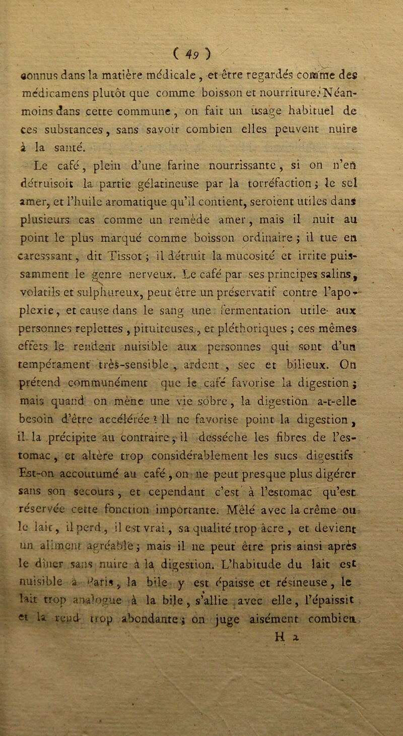 connus dans la matière médicale , et être regardés comme des médicamens plutôt que comme boisson et nourriture.'Néan- moins dans cette commune , on fait un usage habituel de ces substances, sans savoir combien elles peuvent nuire à la santé. Le café, plein d’une farine nourrissante, si on n’ert détruisoit la partie gélatineuse par la torréfaction ; le sel amer, et l’huile aromatique qu’il contient, seroient utiles dans plusieurs cas comme un remède amer, mais il nuit au point le plus marqué comme boisson ordinaire ; il tue en caresssant, dit Tissot ; il détruit la mucosité et irrite puis- samment le genre nerveux. Le café par ses principes salins, volatils et sulphureux, peut être un préservatif contre l’apo- plexie, et cause dans le sang une fermentation utile- aux personnes replettes , pituiteuses , et pléthoriques ; ces mêmes effets le rendent nuisible aux personnes qui sont d’un tempérament très-sensible , ardent , sec et bilieux. On prétend communément que le café favorise la digestion j mais quand on mène une vie sobre, la digestion a-t-elle besoin d’être accélérée \ Il ne favorise point la digestion , il la précipite au contraire, il desséche les fibres de l’es- tomac , et altère trop considérablement les sucs digestifs Est-on accoutumé au café , on ne peut presque plus digérer sans son secours, et cependant c’est à l’estomac qu’est réservée cette fonction importante. Mêlé avec la crème ou le lait, il perd, il est vrai, sa qualité trop âcre , et devient un aliment agréable ; mais il ne peut être pris ainsi après le dîner sans nuire à la digestion. L’habitude du lait est nuisible à '■'aris, la bile y est épaisse et résineuse, le lait trop analogue à. la bile , s’allie avec elle, l’épaissit et U rend trop abondante j on juge aisément combien H a