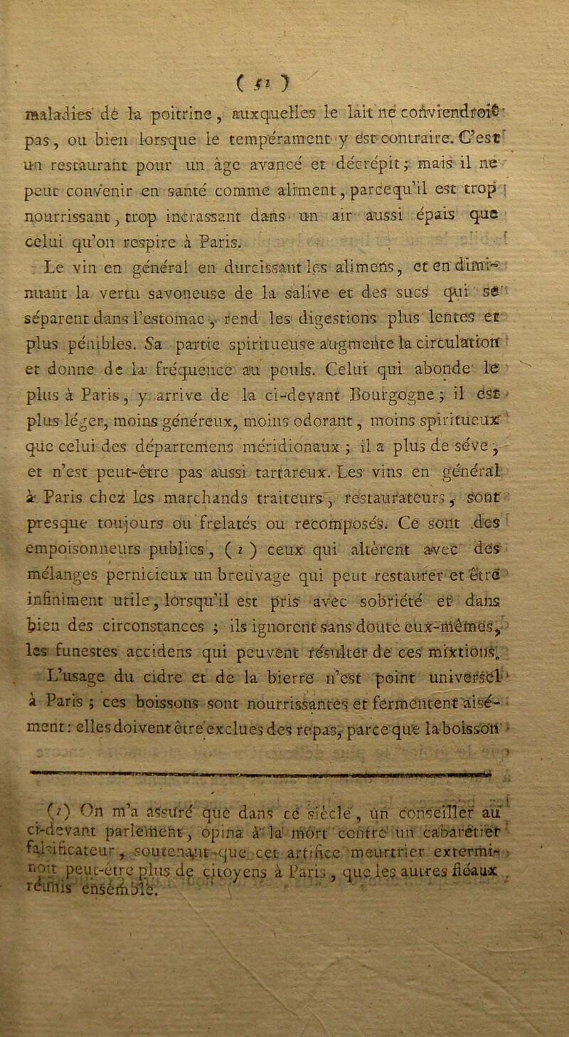 C jr* ) maladies'dè la poitrine, auxquelles le lait né coùvrendf oit-' pas, ou bien lorsque le tempérament y est contraire. C’esc un restaurant pour un âge avancé et décrépit; mais il ne peut convenir en santé comme aliment, parcequ’il est trop ; nourrissant, trop incrassant dans un air aussi épais que celui qu’on respire à Paris. Le vin en général en durcissant les alimens, et en dimi- nuant la vertu savoneuse de la salive et des sucs1 qui se séparent dans l’estomac , rend les digestions plus lentes et plus pénibles. Sa partie spiritueus'e augmente la circulation et donne de la fréquence au pouls. Celui qui abonde le plus à Paris, y arrive de la ci-devant Pourgogne ; il est plus léger, moins généreux, moins odorant, moins spiritueux' que celui des départemens méridionaux ; il a plus de sève , et n’est peut-être pas aussi tartareux. Les vins en général àr Paris chez les marchands traiteurs, restaurateurs, sont presque toujours ou frelatés ou recomposés. Ce sont .des empoisonneurs publics, ( i ) ceux qui altèrent avec des mélanges pernicieux un breuvage qui peut restaurer et être infiniment utile , lorsqu’il est pris avec sobriété et dans bien des circonstances ; ils ignorent sans doute eux-mêmes, les funestes accidens qui peuvent résulter de ces mixtions. L’usage du cidre et de la bierrë n’est point universel' à Paris ; ces boissons sont nourrissantes et fermentent aisé- ment: ellesdoiventêtre'excluesdes repas^ parce qu'e laboissoti • (0 On m’a assuré que dans cé siècle, un conseiller au ci-devant parlement, opina a la mort contre un cabarétier falsificateur, souten^iit-que cet artifice meurtrier extermif ■ non peut-èire pj.us de citoyens à Paris, que.le? autres fléaux réimis ensemble.