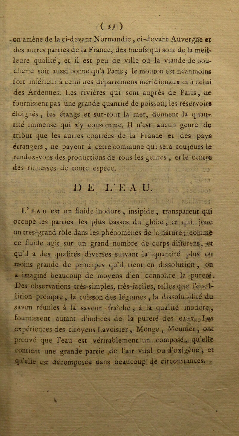 ( ) - on amène de la ci-devant Normandie , ci-devant Auvergne eî des autres parties de la France, des Dœufs qui sont de la meil- leure qualité, et il est peu de ville ou la viande de bou- cherie soit aussi bonne qu’à Paris ; le mouton est neanmoins fort inférieur à celui ues déparcemens méridionaux et à celui des Ardennes. Les rivières qui sont auprès de Paris, ne fournissent pas une grande quantité de poisson; les réservoir* éloignés, les étangs et sur-tout la mer, donnent la quau-r rité immense qui s’y consomme. 11 n’est aucun genre de tribut que les autres contrées de la France et des pays étrangers, ne payent à cette commune qui sera toujours le rendez-vous des productions de tous les genres , et le centre des richesses de toute espèce. DE L’EAU. L’eau est un fluide inodore, insipide, transparent qui occupe les parties les plus basses du globe , et qui joue un très-grand rôle dans les phénomènes de h: nature ; comme ce fluide agit sur un grand nombre de corps difforens, et qu’il a des qualités diverses suivant la quantité plus ou moins grande de principes qu’il tient en dissolution , on a imaginé beaucoup de moyens d'en connoivre la pureté. Des observations très-simples, très-faciles, telles que l’ébul- lition prompte , la cuisson des légumes, la dissolubilité du savon réunies à la saveur fraîche , à la qualité inodore, fournissent autant d’indices de la pureté des.'eaux.,-jLas expériences des citoyens Lavoisier, Monge , Meunier, ont prouvé que l’eau est véritablement un composé,,, quelle contient une grande partie .de Tair vital ou d’oxigème , et qu’elle est décomposés dans oea.ucoup de circonstances* 5