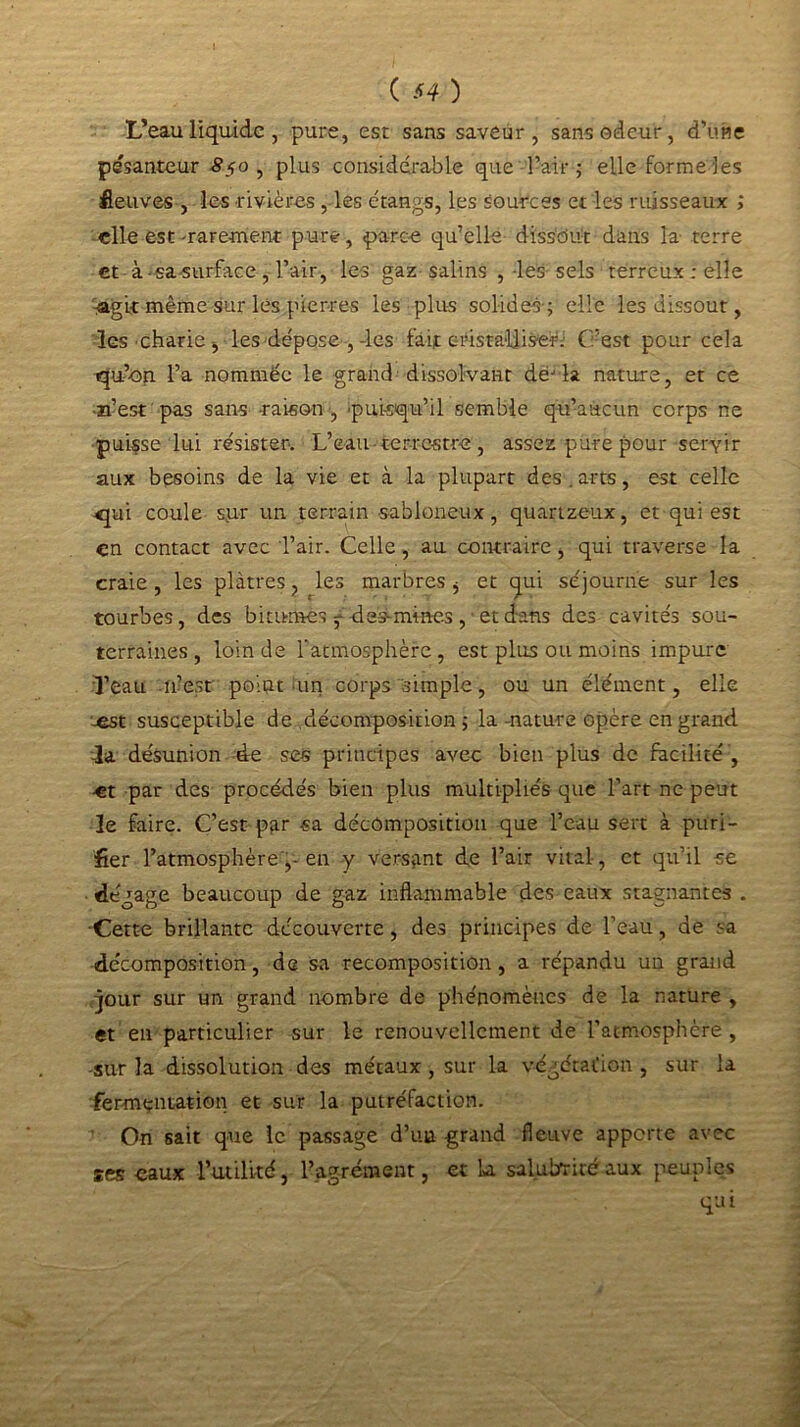 L’eau liquide, pure, est sans saveur, sans odeur, d’üfle pesanteur 8$o , plus considérable que l’air ; elle forme les fleuves , les rivières , les étangs, les sources et les ruisseaux ; elle est-rarement pure, parce qu’elle dissout dans la terre et à-sa surface, l’air, les gaz salins , les sels terreux ; elle :agit même sur les pierres les plus solides-; elle les dissout, les charie, les dépose , des fait cristalliser. C’est pour cela qu’-on l’a nommée le grand dissolvant dèjla nature, et ce n’est pas sans raison , 'puisqu’il semble qu’aucun corps ne puisse lui résister. L’eau terrestre , assez pure pour servir aux besoins de la vie et à la plupart des . arts, est celle «pai coule sur un terrain sabloneux, quartzeux, et qui est en contact avec l’air. Celle, au contraire , qui traverse la craie, les plâtres, les marbres * et qui séjourne sur les tourbes, des bitumes ^ des- mines , et dans des cavités sou- terraines , loin de l’atmosphère, est plus ou moins impure l’eau -flJesr point un corps simple, ou un élément, elle -est susceptible de décomposition ; la -nature opère en grand -la désunion de ses principes avec bien plus de facilité , •et par des procédés bien plus multipliés que l’art ne peut le faire. C’est par sa décomposition que l’eau sert à puri- fier l’atmosphère en y versant de l’air vital, et qu’il se dégage beaucoup de gaz inflammable des eaux stagnantes . Cette brillante decouverte, des principes de l’eau, de sa décomposition, de sa recomposition, a répandu un grand jour sur un grand nombre de phénomènes de la nature , et en particulier sur le renouvellement de l’atmosphère , sur la dissolution des métaux , sur la végétation , sur la fermentation et sur la putréfaction. On sait que le passage d’un grand fleuve apporte avec ses eaux 1’utilkd, l’agrément, et La salubrité aux peuples qui