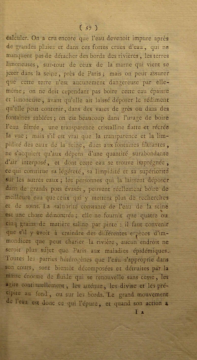 calculer. On a cru encore que l’eau devenoit impure après de grandes pluies et dans ces fortes crues d’eau, qui ne manquent pas de détacher des bords des rivières , les terres limoneuses , sur-tout de ceux de la marne qui vient se jeter dans la seine , près de Paris -, mais on peut a'ssurer que cette terre n’est aucunement dangereuse par êlle- meme ; on ne doit cependant pas boire cette eau épaisse et limoneuse, avant qu’elle ait laissé déposer le sédiment qu’elle peut contenir, dans des vases de grès ou dans des fontaines sablées ; on est beaucoup dans l’usage de boire l’eau filtrée , une transparence cristalline flatte et récrée la vue ; mais s’il est vrai que la transparence et la lim- pidité des eaux de la seine, dues aux fontaines filtrantes, ne s’acquiert qu’aux dépens d’une quantité surabondante d’air interposé, et dont cette eau se trouve imprégnée, ce qui constitue sa légéreté, sa limpidité et sa supériorité sur les autres eaux ; les personnes qui la laissent déposer dans de grands pots évasés , peuvent réellement boire de meilleure eau que ceux qui y mettent plus de recherches et de soins. La salubrité constante de l’eau de la seine % est une chose démontrée ; elle ne fournit que quatre ou cinq grains de matière saline- par pinte : il faut convenir que s’il y avoit à craindre des différentes espèces d’im- mondices que peut charier la rivière , aucun endroit ne seroit plus sujet que Paris aux maladies épidémiques.. Toutes le; parries hétérogènes que l’eau s’approprie dans son cours, sont bientôt décomposées et détruites par la masse énorme de fluide qui se renouvelle sans cesse, les a Pte continuellement, les atténue, les divise et les pré- cipite au iond , ou sur les bords. Le grand mouvement 1 eau est donc ce qui l’épure, et quand son action % I *
