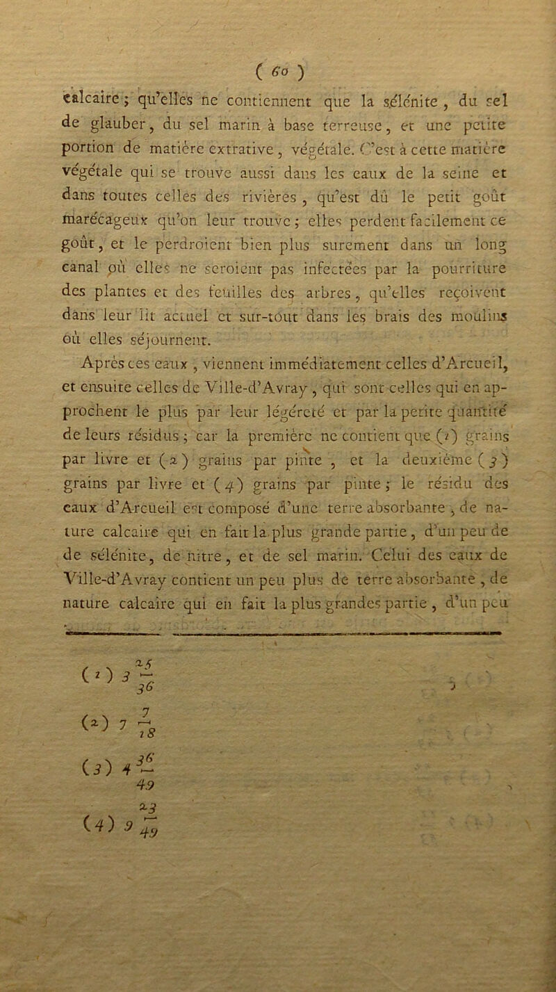 C <5’° ) calcaire ; qu’elles ne contiennent que la s.élcnite , du sel de glauber, du sel marin à base terreuse, et une petite portion de matière extrative , végétale. C’est à cette matière végétale qui se trouve aussi dans les eaux de la seine et dans toutes celles des rivières , qu’est dû le petit goût marécageux qu’on leur trouve; elles perdent facilement ce goût, et le perdroient bien plus sûrement dans un long canal où elles ne seroienr pas infectées par la pourriture des plantes et des touilles des arbres, qu’elles reçoivent dans leur lit actuel ci sur-tout dans les brais des moulins où elles séjournent. Après ces eaux , viennent immédiatement celles d’Arcueil, et ensuite celles de Ville-d’Avray , qui sont celles qui en ap- prochent le plus par leur légéreté et par la petite quantité' de leurs résidus; car la première ne contient que (z) grains par livre et (a); grains par pinte , et la deuxième ( j ) grains par livre et (4) grains par pinte; le résidu des eaux d’Arcueil ert composé d’une terre absorbante , de na- ture calcaire qui en fait la. plus grande partie , d’un peu de de sélénite, de nitre, et de sel marin. Celui des eaux de Ville-d’Avray contient un peu plus de terre absorbante , de nature calcaire qui en fait la plus grandes partie , d’un p^u s . *5 ( 2 ) i 7. 7 7s Cj) 4.9 *3