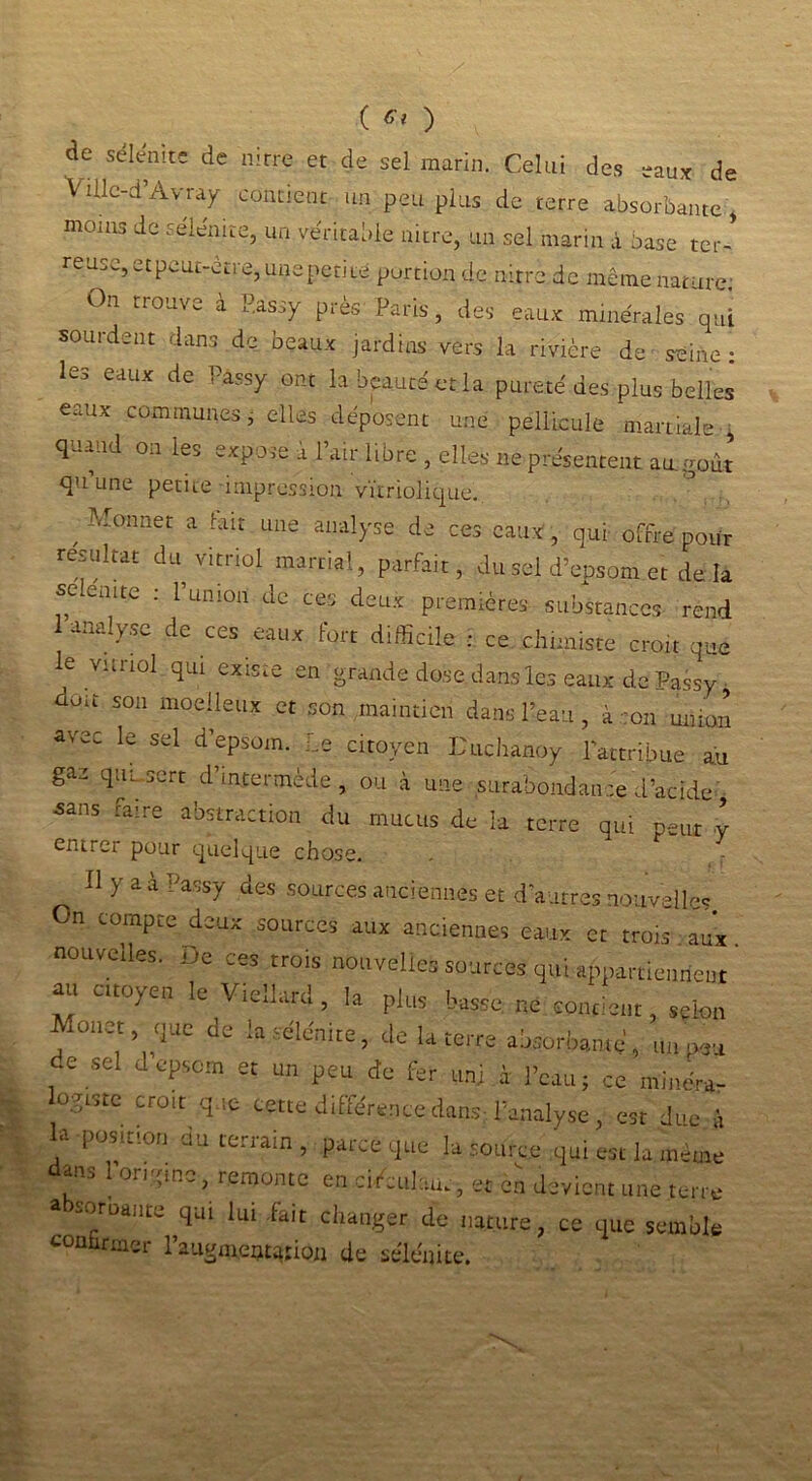 ( ** ) de sélénite de nirre et de sel marin. Celui des eaux de VUlc-d’Avray contient un peu plus de terre absorbante, moins de sélénite, un véritable nitre, un sel marin X base ter-' reuse, et peut-être, une petite portion de nitre de même nature; On trouve à P.assy près Paris, des eaux minérales qui sourdent dans de beaux jardins vers la rivière de seine: les eaux de Pàssy ont la beauté et la pureté des plus belles eaux communes, elles déposent une pellicule martiale , quand on les expose à l’air libre , elles ne présentent au goût qu une petite impression vïiriolique. , M°nnet a hur LUie ailal>'se de ces eaux, qui offre pour résultat du vitriol martial, parfait, du sel d’epsom et de la selenit.e : l’union de ces deux premières substances- rend analyse de ces eaux fort difficile ; ce chimiste croit que le vitriol qui existe en grande dose dans les eaux de Passy ' 5011 modIeux ct son maintien dans l’eau, à :on union avec le sel d’epsom. Le citoyen L'uchanoy l’attribue au gac qui sert d’intermède, ou à une surabondance d’acide- Sans ^ire abstraction du mucus de la terre qui peut y entrer pour quelque chose. Hyaà r’assy des sources anciennes et d’autres nouvelles On compte deux sources aux anciennes eaux et trois aux nouvelles. De ces trois nouvelles sources qui appartiennent au citoyen le V.ellard, la plus basse ne contient, selon Monct tjue de ta sélcnire, de la terre absorbante, un peu de sel J epsorn et un peu de fer uni à l’eau; ce mlnére- ogtste croit que cette d.fférence dans l’analyse, est due à la -position au terrain, parce que la source qui est la même dans l’onyme, remonte en cU'culau., et en devient une terre a soroante qui lui fait changer de nature, ce que semble continuer l’augmentation de sélénite.