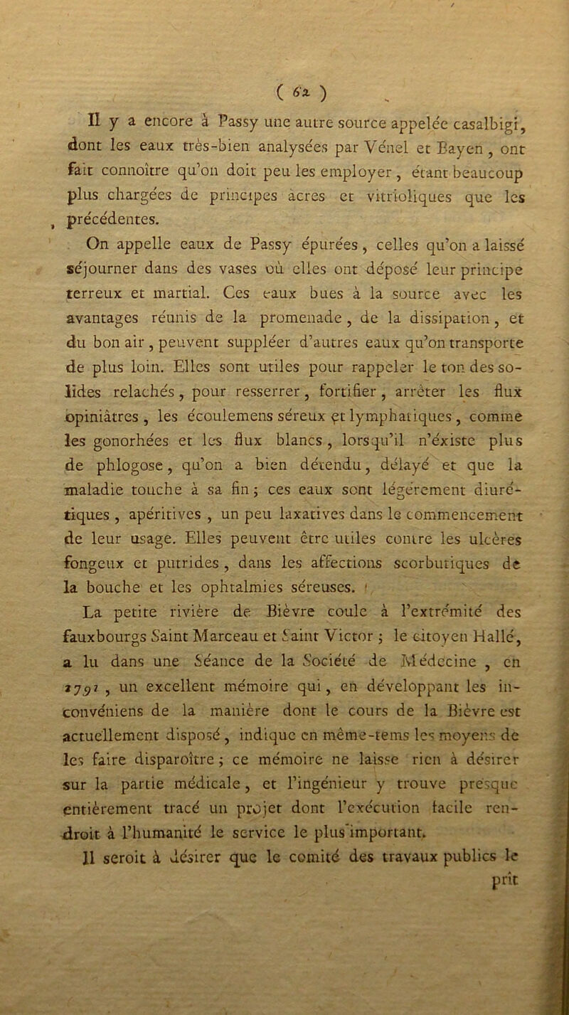 ( ) II y a encore à Passy une autre source appelée casalbigi, dont les eaux très-bien analysées par Vénel et Bayen , ont fait connoître qu’on doit peu les employer , étant beaucoup plus chargées de principes acres et vitr'ioliques que les t précédentes. On appelle eaux de Passy épurées, celles qu’on a laissé séjourner dans des vases où. elles ont déposé leur principe terreux et martial. Ces eaux bues à la source avec les avantages réunis de la promenade , de la dissipation, et du bon air , peuvent suppléer d’autres eaux qu’on transporte de plus loin. Elles sont utiles pour rappeler le ton des so- lides relâchés , pour resserrer, fortifier , arrêter les flux opiniâtres, les écoulemens séreux qt lymphatiques , comme les gonorhées et les flux blancs, lorsqu’il n’éxiste plus de phlogose, qu’on a bien détendu, délayé et que la maladie touche à sa fin ; ces eaux sont légèrement diuré- tiques , apéritives , un peu laxatives dans le commencement de leur usage. Elles peuvent être utiles contre les ulcères fongeux et putrides , dans les affections scorbutiques de la bouche et les ophtalmies séreuses. 1 La petite rivière de Bièvre coule à l’extrémité des fauxbourgs Saint Marceau et Saint Victor ; le citoyen Hallé, a lu dans une Séance de la Société de Médecine , en zj9? , un excellent mémoire qui, en développant les in- convéniens de la manière dont le cours de la Bièvre est actuellement disposé , indique en mème-tems les moyens de les faire disparoître ; ce mémoire ne laisse rien à désirer sur la partie médicale, et l’ingénieur y trouve presque entièrement tracé un projet dont l’exécution tacile ren- droit à l’humanité le service le plus'important. 11 seroit à désirer que le comité des travaux publics le prît