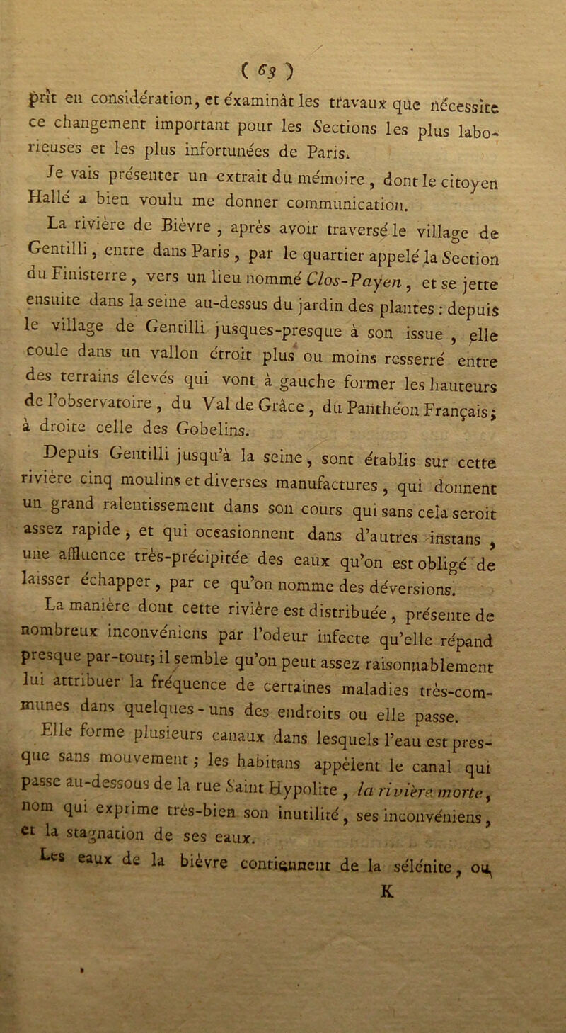 £rït en considération, et e'xaminât les travaux que nécessite ce changement important pour les Sections les plus labo- lieuses et les plus infortunées de Paris» Je vais présenter un extrait du mémoire , dont le citoyen Hallé a bien voulu me donner communication. La rivière de Bièvre , après avoir traversé le village de Gentilli, entre dans Paris , par le quartier appelé la Section du Finisterre , vers un lieu nommé Clos-Payen, et se jette ensuite dans la seine au-dessus du jardin des plantes : depuis le village de Gentilli jusques-presque à son issue , elle coule dans un vallon étroit plus ou moins resserré entre des terrains élevés qui vont à gauche former les hauteurs de Tobservatoire , du Val de Grâce, du Panthéon Français; à droite celle des Gobelins. _ DePuis Gentilli jusqu’à la seine, sont établis sur cette rivière cinq moulins et diverses manufactures , qui donnent un grand ralentissement dans son cours qui sans cela seroit assez rapide , et qui occasionnent dans d’autres instans , une affluence très-précipitée des eaux qu’on est obligé de laisser échapper, par ce qu’on nomme des déversions. La manière dont cette rivière est distribuée , présente de nombreux inconvénicns par l’odeur infecte qu’elle répand presque par-tout; il semble qu’on peut assez raisonnablement lui attribuer la fréquence de certaines maladies très-com- munes dans quelques-uns des endroits ou elle passe. Elle forme plusieurs canaux dans lesquels l’eau est pres- que sans mouvement ; les habitans appèient le canal qui passe au-dessous de la rue Saint Hypolite , la rivière morte, nom qui exprime très-bien son inutilité , ses inconvéniens, et la stagnation de ses eaux. Les eaux de la bievre contiennent de la sélénite, 014^ K