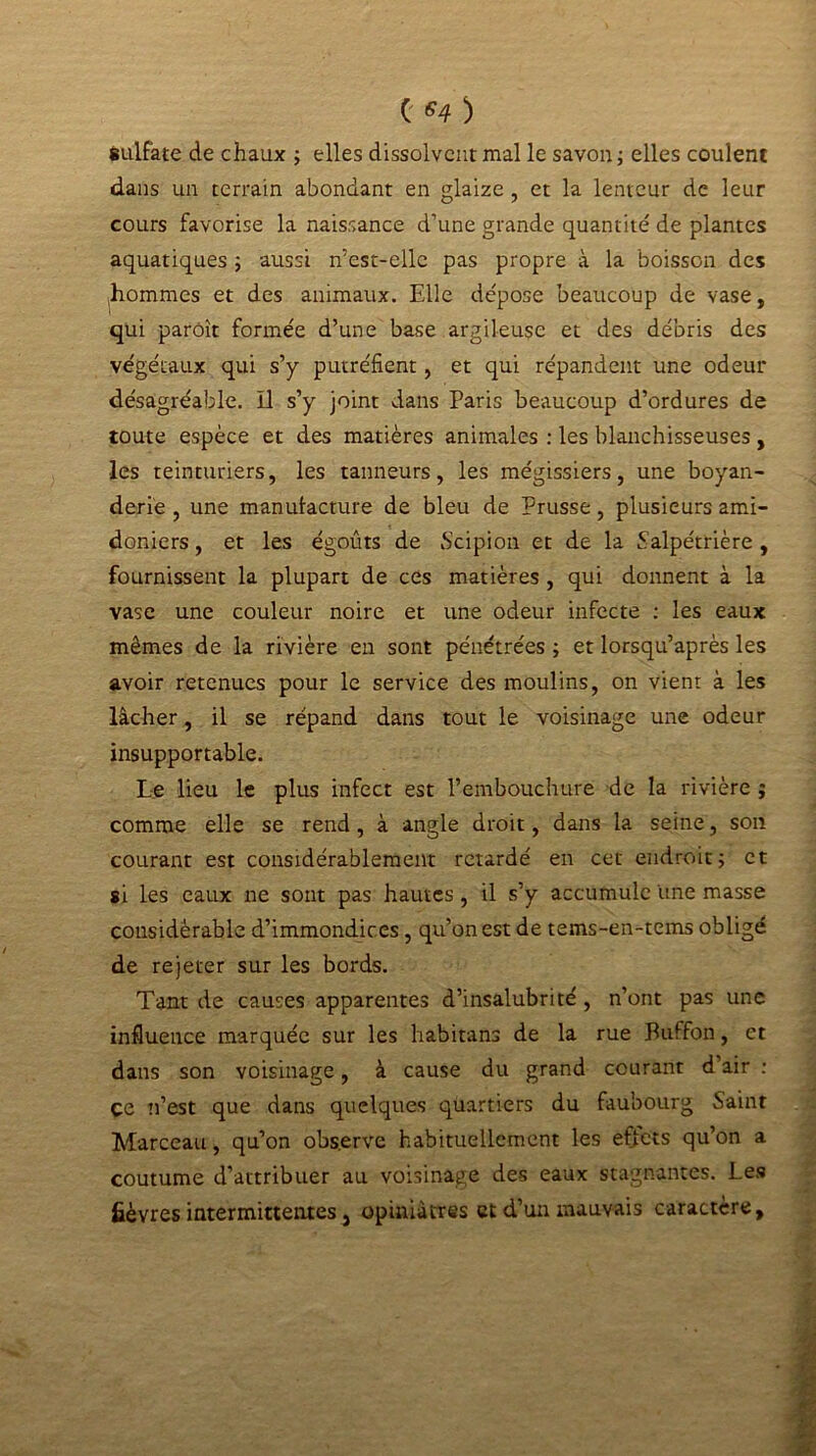 sulfate de chaux -, elles dissolvent mal le savon ; elles coulent dans un terrain abondant en glaize , et la lenteur de leur cours favorise la naissance d’une grande quantité de plantes aquatiques ; aussi n’est-elle pas propre à la boisson des (hommes et des animaux. Elle dépose beaucoup de vase, qui parôît formée d’une base argileuse et des débris des végétaux qui s’y putréfient, et qui répandent une odeur désagréable, il s’y joint dans Paris beaucoup d’ordures de toute espèce et des matières animales : les blanchisseuses , les teinturiers, les tanneurs, les mégissiers, une boyan- derie , une manufacture de bleu de Prusse, plusieurs ami- doniers, et les égoûts de Scipion et de la Salpétrière , fournissent la plupart de ces matières , qui donnent à la vase une couleur noire et une odeur infecte : les eaux mêmes de la rivière en sont pénétrées ; et lorsqu’après les avoir retenues pour le service des moulins, on vient à les lâcher, il se répand dans tout le voisinage une odeur insupportable. Le lieu le plus infect est l’embouchure de la rivière ; comme elle se rend, à angle droit, dans la seine, son courant est considérablement retardé en cet endroitj et si les eaux ne sont pas hautes , il s’y accumule une masse considérable d’immondices, qu’on est de tems-en-tems obligé de rejeter sur les bords. Tant de causes apparentes d’insalubrité , n’ont pas une influence marquée sur les habitans de la rue Buffon, et dans son voisinage, à cause du grand courant d’air : çe n’est que dans quelques quartiers du faubourg Saint Marceau, qu’on observe habituellement les effets qu’on a coutume d’attribuer au voisinage des eaux stagnantes. Les fièvres intermittentes s opiniâtres et d’un mauvais caractère.