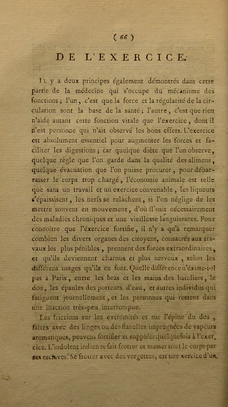 DE L’EXERCICE. Il y a deux principes également démontrés dans cette partie de la médecine qui s’occupe du mécanisme des fonctions j l’un, c’est que la force et la régularité de la cir- culation sont la base de la santé ; l’autre , c’est que rien n’aide autant cette fonction vitale que l’exercice, dont il p’est personne qui n’ait observé les bons effets. L’exercice est absolument essentiel pour augmenter les forces et fa- ciliter les digestions j car quelque diète que l’on observe, quelque règle que l’on garde dans la qualité desalimens, quelque évacuation que l’on puisse procurer, pour débar- rasser le corps trop chargé, l’économie animale est telle que sans un travail et un exercice convenable , les liqueurs s’épaissisenr, les nerfs se relâchent, si l’on néglige de les mettre souvent en mouvement, d’où il'suit nécessairement des maladies chroniques et une vieillesse languissante. Pour connoître que l’éxercice fortifie, il n’y a qu’à remarquer combien les divers organes des citoyens, consacrés aux tra- vaux les plus pénibles , prennent des forces extraordinaires, et qu’ils deviennent charnus et plus nerveux , selon les diffère ns usages qu’ils en font. Quelle différence n’éxiste-t-il pas à Paris , entre les bras et les mains des bateliers, le dos, les épaules des porteurs d’eau, et autres individus qui fatiguent journellement, et les personnes qui restent dans une inaction très-peu interrompue. Les frictions sur les extrémités et sur l’épine du dos , faites avec des linges ou dés flanelles imprégnées de vapeurs aromatiques, peuvent fortifier et suppléer quelquefois à l’exer. cice. L’indolent indien se fait frotter et masser tout le corps par ses escàtves.' ,Sc frotter avec des vergettes, est une xerciced’un