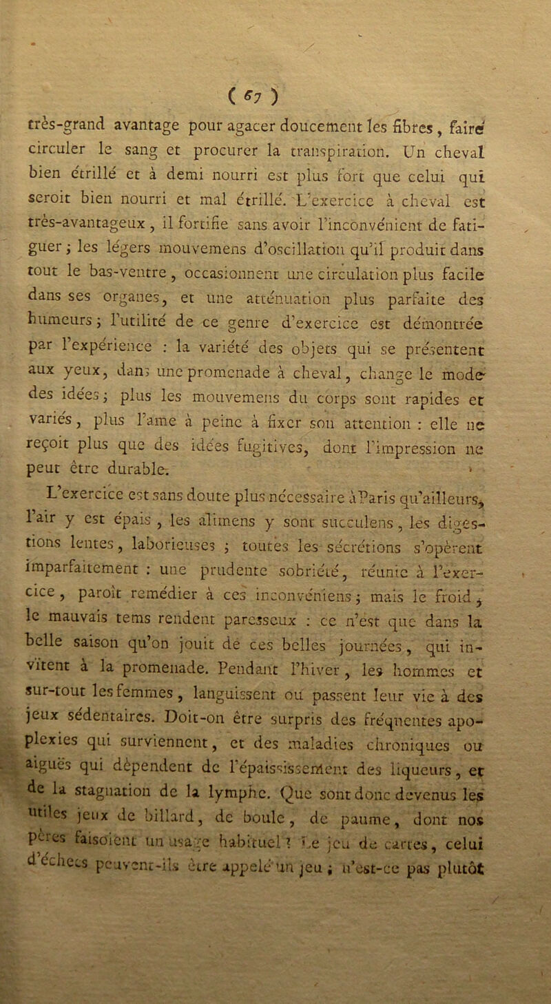 ( *7 ) très-grand avantage pour agacer doucement les fibres , faire circuler le sang et procurer la transpiration. Un cheval bien étrillé et à demi nourri est plus fort que celui qui seroit bien nourri et mal étrille'. L’exercice à cheval est très-avantageux , il fortifie sans avoir l’inconvénient de fati- guer ; les légers mouvemens d’oscillation qu’il produit dans tout le bas-ventre , occasionnent une circulation plus facile dans ses organes, et une atténuation plus parfaite des humeurs ; 1 utilité de ce genre d’exercice est démontrée par 1 expérience : la variété des objets qui se présentent aux yeux, dans une promenade à cheval, change le mode des idées ; plus les mouvemens du corps sont rapides et variés, plus l’ame à peine à fixer son attention : elle ne reçoit plus que des idées fugitives, dont l’impression ne peut être durable; * L exercice est sans doute plus nécessaire àParis qu’ailleurs, lair y est épais , les ali mens y sont succulens, les diges- tions lentes, laborieuses ; toutes les sécrétions s’opèrent imparfaitement : une prudente sobriété, réunie à l’exer- cice, paroit remédier à ces inaonvéniens j mais le froid j le mauvais tems rendent paresseux : ce n’est que dans la belle saison qu’on jouit de ces belles journées, qui in- vitent a la promenade. Pendant l’hiver, les hommes et sur-tout les femmes, languissent ou passent leur vie à des jeux sédentaires. Doit-on être surpris des fréquentes apo- plexies qui surviennent, et des maladies chroniques ou aigues qui dépendent de 1 épaississement des liqueurs, et de la stagnation de la lymphe. Que sont donc devenus les utiles jeux de billard, de boule, de paume, dont nos P-.Cj uisoieiu un usage habituel ? Le jeu de cartes, celui d échecs peuvent-ils être appelé’un jeu i u’cst-ce pas plutôt