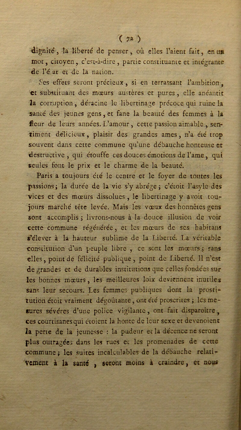 ( 7* ) dignité, la liberté de penser, où elles l’aient fait, en us mot, citoyen , c’est-à-dire , partie constituante et intégrante de l’é at et de la nation. Ses effets seront précieux, si en terrassant l’ambition, et substituant des mœurs austères et pures , elle anéantit la corruption, déracine le libertinage précoce qui ruine la santé des jeunes gens, et fane la beauté des femmes à la fleur de leurs années. L’amour, cette passion aimable , sen- timent délicieux, plaisir des grandes âmes, n’a été trop souvent dans cette commune qu’une débauche honteuse et destructive , qui étouffe ces douces émotions de l’ame, qui seules font le prix et le charme de la beauté. Paris a toujours été le centre et le foyer de toutes les passions; la durée de la vie s’y abrège; c’étoit l’asyle des vices et des mœurs dissolues, le libertinage y avoit tou- jours marché tête levée. Mais les vœux des honnêtes gens sont accomplis ; livrons-nous à la douce illusion de voir cette commune régénérée, et les mœurs de ses habitans s’élever à la hauteur sublime de la Liberté. La véritable constitution d’un peuple libre , ce sont les mœurs ; sans elles, point de félicité publique, point de Liberté. 11 n’est de grandes et de durables institutions que celles fondées sur les bonnes mœurs, les meilleures loix deviennent inutiles sanc leur secours. Les femmes publiques dont la prosti- tution étoit vraiment dégoûtante, ont été proscrites ; les me- sures sévéres d’une police vigilante, ont fait disparoitre , ces courtisanes qui étoient la honte de leur sexe et devenoient la perte de la jeunesse : la pudeur et la décence ne seront plus outragées dans les rues et les promenades de cette commune; les suites incalculables de la débauche relati- vement à la santé , seront moins à craindre, et nous