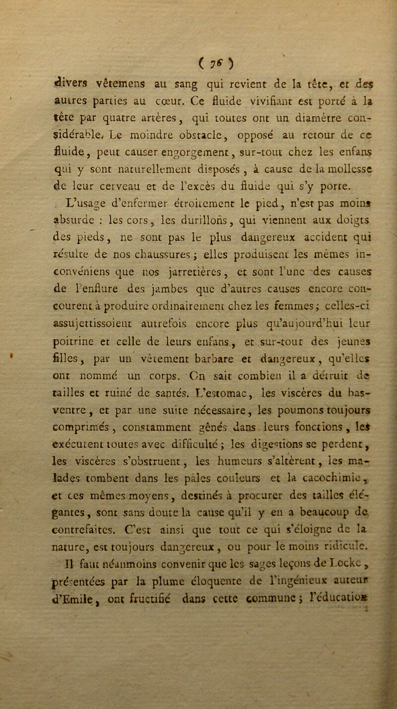 ( 7* ) divers vêtemens au sang qui revient de la tête, et des autres parties au cœur. Ce fluide vivifiant est porte' a la tête par quatre artères, qui toutes ont un diamètre con- sidérable. Le moindre obstacle, opposé au retour de ce fluide, peut causer engorgement, sur-tout chez les enfans qui y sont naturellement disposés , à cause de la mollesse de leur cerveau et de l’excès du fluide qui s’y porte. L’usage d’enfermer étroitement le pied, n’est pas moins absurde : les cors, les durillons, qui viennent aux doigts des pieds, ne sont pas le plus dangereux accident qui résulte de nos chaussures ; elles produisent les mêmes in- conveniens que nos jarretières, et sont l’une des causes de l'enflure des jambes que d’autres causes encore con- courent à produire ordinairement chez les femmes; celles-ci assujettissoient autrefois encore plus qu’aujourd’hui leur poitrine et celle de leurs enfans, et sur-tout des jeunes filles, par un vêtement barbare et dangereux, qu’elles ont nommé un corps. Cn sait combien il a détruit de tailles et ruiné de santés. L’estomac, les viscères du bas- ventre , et par une suite nécessaire, les poumons toujours comprimés, constamment gênés dans leurs fonctions, le$ exécutent toutes avec difficulté; les digestions se perdent, les viscères s’obstruent, les humeurs s’altèrent, les ma- lades tombent dans les pales couleurs et la cacochimie, et ces mêmes moyens, destinés à procurer des tailles élé- gantes , sont sans doute la cause qu’il y en a beaucoup de contrefaites. C’est ainsi que tout ce qui s’éloigne de la nature, est toujours dangereux , ou pour le moins ridicule. Il faut néanmoins convenir que les sages leçons de Locke , pré~entécs par la plume éloquente de l’ingénieux auteur d’Emile, ont fructifié dans cette commune ; l’éducatio*