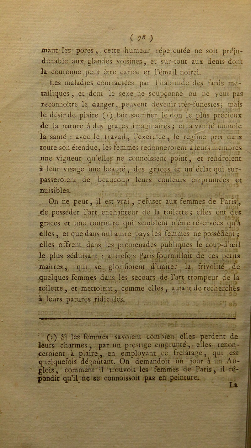 ( 75 ) xnant les porcs, cette humeur répercutée ne soit préju- diciable aux glandes voisines, et sur-tout aux dents dont la couronne peut être.cariée et l’émail noirci. Les maladies contractées par l’habitude des fards mé- talliques , et dont le sexe, ne soupçonne ou ne ycut pas reconnoître le danger, peuvent devenir très-funestes; mais le désir de plaire (2) fait sacririer le don le plus précieux de la nature à des grâces, imaginaires; et la vanité immole la santé : avec le. travail, l’exercice, le régime pris dans toute son étendue, les femmes redonneraient à leurs membres une vigueur qu’elles ne connoissent point, et rendroient à leur visage une beauté, des grâces et un éclat qui sur- passeroient de beaucoup leurs couleurs empruntées et nuisibles. On ne peut, il est vrai , refuser aux femmes de Paris:, de posséder l’art enchanteur de la toilette ; elles ont dés grâces et une tournure qui semblent n’être réservées qu'à elles, et que dans nul autre pays les femmes lie possèdent ; elles offrent dans les promenades publiques le coup-d’œil le plus séduisant : autrefois y^ris fourmilloit de ces petits maîtres, qui se gloriftoient d’imiter la frivolité de • * quelques femmes dans les secours de l’art trompeur de la toilette, et mettoieut, comme elles, autant de recherchés à leurs parures ridicules. (2) Si les femmes savoient combien elles perdent de leurs charmes , par un prestige emprunté , ■ elles renon- ceraient à plaire, en employant ce frelatage, qui est quelquefois dégoûtant. On demandoit ùn jour à un A11- glois, comment'il trouvoit les femmes de Paris, il ré- pondit qu’il ne se connoissoit pas en. peinture.