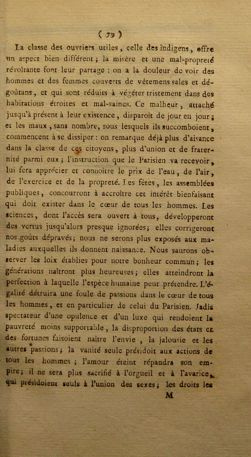 la classe des ouvriers utiles, celle desindigens, offre un aspect bien différent ; la misère et une mal-propreté révoltante font leur partage : on a la douleur de voir dés hommes et des femmes couverts de vètemens sales et dé- goûtans, et qui sont réduits à végéter tristement dans des habitations étroites et mal-saines. Ce malheur, attaché jusqu’à présent à leur existence , disparoît de jour eu jour; et les maux , sans nombre, sous lesquels ils succomboient, commencent à se dissiper : on remarque déjà plus d’aisance dans la classe de c|s citoyens, plus d’union et de frater- nité parmi eux; l’instruction que le Parisien va recevoir, lui fera apprécier et connoître le prix de l’eau, de l’air, de l’exercice et de la propreté. les fêtes, les assemblées publiques, concourront à accroître cet intérêt bienfaisant qui doit exister dans le cœur de tous les hommes. Les sciences, dont l’accès sera ouvert à tous, développeront des vertus jusqu’alors presque ignorées; elles corrigeront nos .goûts dépravés; nous ne serons plus exposés aux ma- ladies auxquelles ils donnent naissance. Nous saurons ob- server les loix établies pour notre bonheur commun; les générations naîtront plus heureuses; elles atteindront la perfection à laquelle l’espèce humaine peut prétendre. L’é- galué détruira une foule de passions dans le cœur de tous les hommes , et en particulier de celui du Parisien. Jadis spectateur d une opulence et d’un luxe qui rendoient la pauvreté moins supportable, la disproportion des états cjt des fortunes faisoient naître l’envie , la jalousie et les autres passions ; la vanité seule présidoit aux actions de tous les hommes ; l’amour éteint répandra son era- Pire » '1 ne sera plus sacrifié à l’orgueil et à l’avarice^ qui présidoienc seuls à l’union des sexes; les droits les