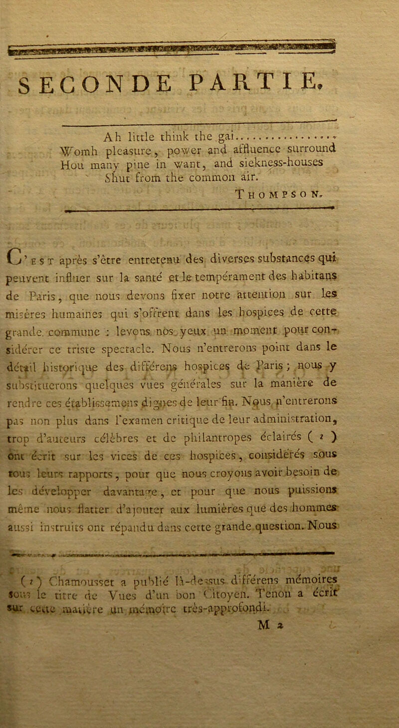 SECONDE PARTIE. Ah little think the gai Womh pleasure, power and aifluence surround Hou many pine in want, and siekness-houses Shut from the common air. Thompson. C’est après s’être entretenu des diverses substances qui peuvent influer sur la santé et le tempérament des habitait? de Paris, que nous devons fixer notre attention sur les misères humaines qui s’o firent dans les hospices de cette grande, commune ; levons nos yeux un moment pour con- sidérer ce triste spectacle. Nous n’entrerons point dans le détail historique des différons hospices de Paris; nous y substituerons quelques vues générales sur la manier® de rendre ces établissemens dignes de leur fin. Nqus p’entrerons pas non plus dans l’examen critique de leur administration, trop d’auteurs célèbres et de philantropes éclairés ( 2 ) ont écrit sur les vices de ces hospices, considérés sous tous leurs rapports , pour que nous croyons avoir besoin de les développer davantage, et pour que nous puissions meme nous flatter d’ajouter aux lumières que des hommes aussi instruits ont répandu dans certe grande question. N.ous ( 2 ) Chamousset a publié là-dessus, difrérens mémoires sous le titre de Vues d’un bon Citoyen. Tenon a écrit sur cette matière un mémoire très-approfondi. M z