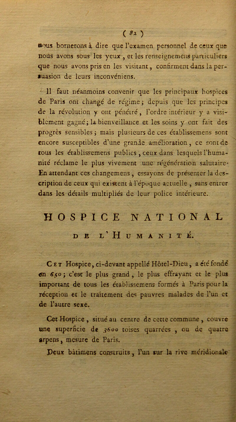 oous bornerons à dire que l’examen personnel de ceux que nous avons sous les yeux , et les renseignemens particuliers que nous avons pris en les visitant, confirment dans la per- suasion de leurs inconve'niens. • 11 faut néanmoins convenir que les principaux hospices de Paris ont changé de régime ; depuis que les principes de la révolution y ont pénétré, l’ordre intérieur y a visi- blement gagné; la bienveillance et les soins y ont fait des progrès sensibles ; mais plusieurs de ces établissemens sont encore susceptibles d’une grande amélioration, ce sont de tous les établissemens publics , ceux dans lesquels l’huma- nité réclame le plus vivement une régénération salutaire* En attendant ces changemeus , essayons de présenter la des- cription de ceux qui existent à l’époque actuelle , sans entrer dans les détails multipliés de leur police intérieure. HOSPICE NATIONAL de l’Humanité. Cet Hospice, ci-devant appellé Hôtel-Dieu, a été fondé <fn Sfo; c’e9t le plus grand, le plus effrayant et le plus important de tous les établissemens formés à Paris pour la réception et le traitement des pauvres malades de l’un et de l’autre sexe. Cet Hospice , situé au centre de cette commune , couvre une superficie de ?6uo toises quarrées , ou de quatre arpens, mesure de Paris. Peux bàtimens construits, l’un sur la rive méridionale
