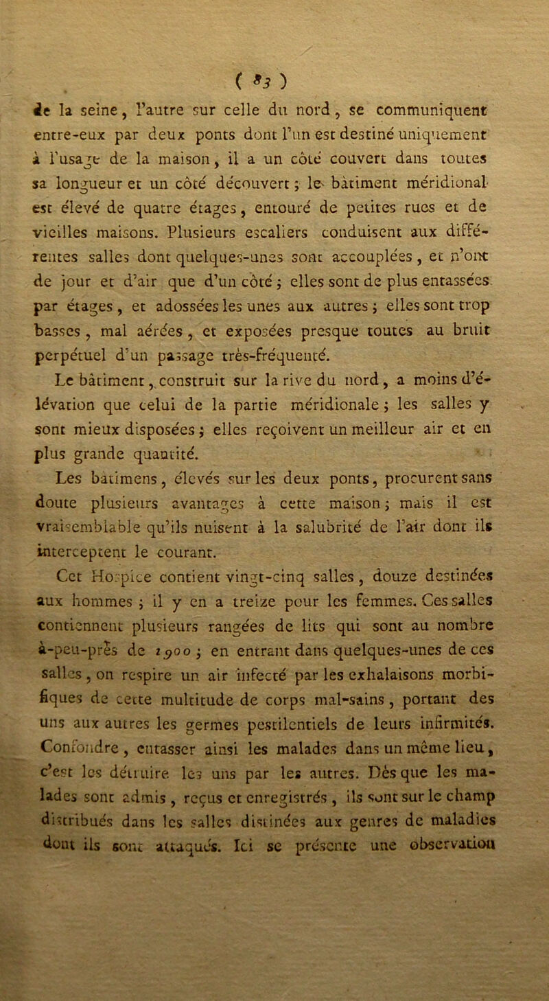( ) ie la seine, l’autre sur celle du nord, se communiquent entre-eux par deux ponts dont l’un est destiné uniquement à Fusant de la maison, il a un côté couvert dans toutes sa longueur et un côté découvert ; le- bâtiment méridional- est élevé de quatre étages, entouré de petites rues et de vieilles maisons. Plusieurs escaliers conduisent aux diffé- rentes salles dont quelques-unes sont accouplées , et n’ont de jour et d’air que d’un côté ; elles sont de plus entassées, par étages , et adossées les unes aux autres ; elles sont trop basses , mal aérées , et exposées presque toutes au bruit perpétuel d’un passage très-fréquenté. Le bâtimentconstruit sur la rive du nord, a moins d’é- lévation que celui de la partie méridionale ; les salles y sont mieux disposées ; elles reçoivent un meilleur air et en plus grande quantité. Les batimens, élevés sur les deux ponts, procurent sans doute plusieurs avantages à cette maison ; mais il est vraisemblable qu’ils nuisent à la salubrité de l’air dont ils interceptent le courant. Cet Hospice contient vingt-cinq salles , douze destinées aux hommes ; il y en a treize pour les femmes. Ces salles contiennent plusieurs rangées de lits qui sont au nombre à-peu-près de 1.900; en entrant dans quelques-unes de ces salles , on respire un air infecté par les exhalaisons morbi- fiques de cette multitude de corps mal-sains, portant des uns aux autres les germes pestilentiels de leurs infirmités. Confondre, entasser ainsi les malades dans un même lieu, c’est les détruire les uns par les autres. Dès que les ma- lades sont admis , reçus et enregistrés, ils sont sur le champ distribués dans les salles distillées aux genres de maladies dont ils sont attaqués. Ici se présente une observation