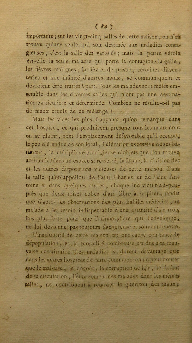 ( U ) . importante ; sur les vingt-cinq salles de cette maison , on fïren trouve qu’une seule qui soit destinée aux maladies contai gieuses, c’ect la salle des variole'? ; mais la petite vérole est-elle la seule maladie qui porte la contagion Via galle , les fièvres malignes, la fièvre de prison, certaines dysen- teries et une infinité d'autres maux , se communiquent et devraient être traités à part. Tous les malades so. t mêlés era- femble dans les diverses salles qui n’ont pas une destina- tion particulière et déterminée. Combien ne résulte-t-il pas de maux cruels de ce mélange V Mais les vices les plus frappants qu’on remarque dans cet hospice, et qui produisent presque tous les maux dont on se plaint, sont remplacement défavorable qu’il occupe, le peu d’étendue de son local, l’élévatipn excessive de ses bà- tieriens , la multiplicité prodigieuse d’objets que l’on trouve accumulés dans un espace si re-serré^ la forme, ta division desr et les autres dispositions vicieuses de cette maison. J/ans la salle qu’on' appelloic de Saint Charles et de faine An- toine et dans quelques autres , chaque individu n'a à-peu- près que deux toises cubes d’air libre à respirer; tandis que d’après les observations des plus habiles médecins , un malade a le besoin indispensable d’une quantité d’air troiç fois plus forte pour que l’athmO'phérc qui l’enveloppe, ne lui devienne pas toujours dangereuse et souvent funeste. L’insalubrité de cette maison est une cause enviante de dépopulation, et la mortalité nombreuse,çst duc,a sa mau- vaise constitution. Les maladies y durent davantage que dans les autres hospices de cette commune: on ne peut douter que le mal-aise , le dégoût, la corruption de iqir, le détail* de sa circulation , rem?'rament des malades dans les mêmes salles, ne contribuent a retarder ta guérison des maux;