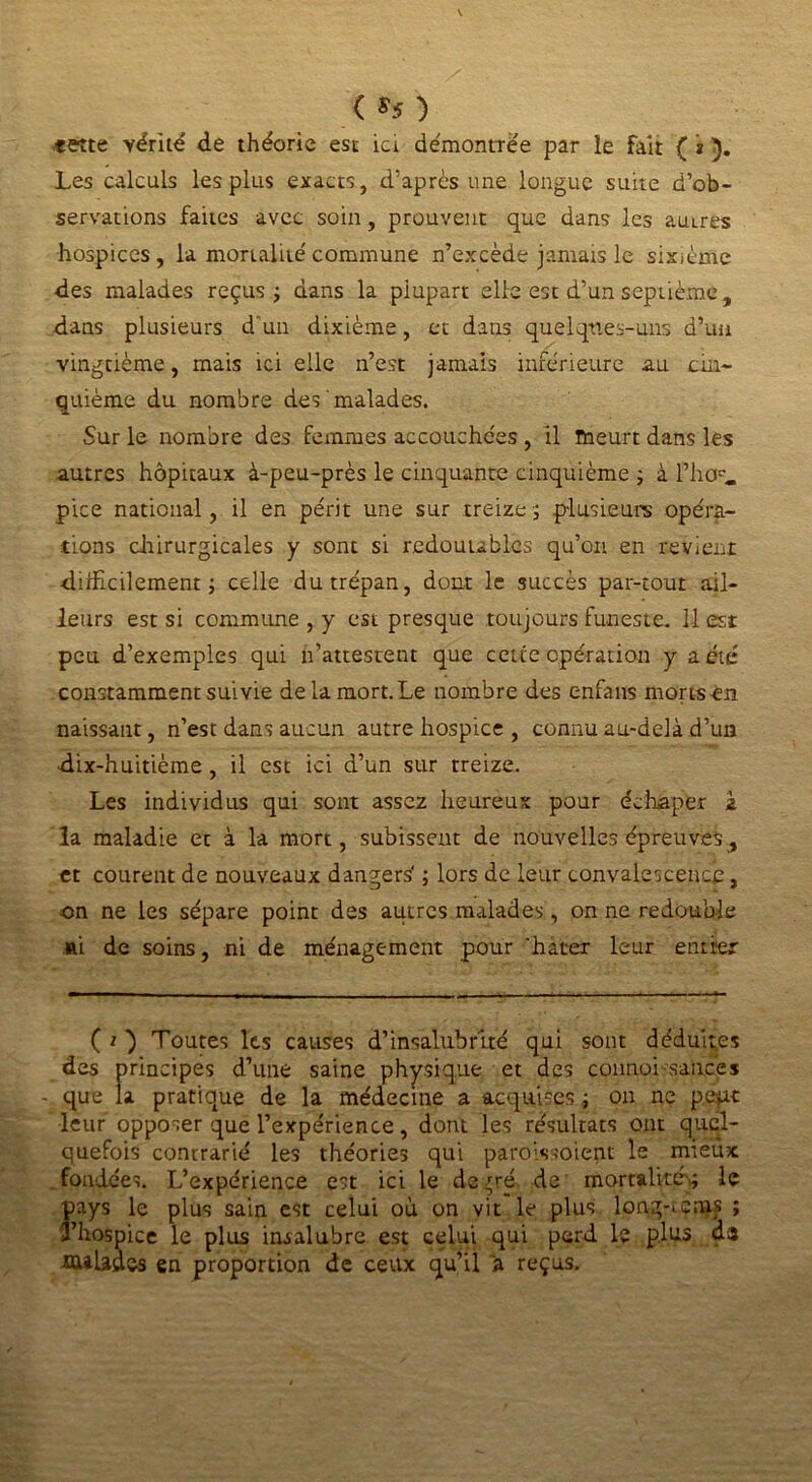 < *f ) ,«ette vérité de théorie est ici démontrée par îe fait ( * ). Les calculs les plus exacts, d’après une longue suite d’ob- servations faites avec soin, prouvent que dans les auLres hospices, la mortalité'commune n’excède jamais le sixième des malades reçus ; dans la plupart elle est d’un septième, dans plusieurs d'un dixième, et dans quelqnes-uns d’un vingtième, mais ici elle n’est jamais inférieure au cin- quième du nombre des malades. Sur le nombre des femmes accouchées , il meurt dans les autres hôpitaux à-peu-près le cinquante cinquième ; à Phcj. pice national, il en périt une sur treize -, plusieurs opéra- tions chirurgicales y sont si redoutables qu’on en revient difficilement ; celle du trépan, dont le succès par-tout ail- leurs est si commune , y est presque toujours funeste. 11 est peu d’exemples qui n’attestent que cette opération y a été constamment suivie de la mort. Le nombre des enfans morts en naissant, n’est dans aucun autre hospice , connu au-delà d’un dix-huitième, il est ici d’un sur treize. Les individus qui sont assez heureux pour échaper à la maladie et à la mort, subissent de nouvelles épreuves, et courent de nouveaux dangers’ ; lors de leur convalescence, on ne les sépare point des autres malades, on ne redouble »i de soins, ni de ménagement pour hâter leur entrer ( i ) Toutes les causes d’insalubrité qui sont déduites des principes d’une saine physique et des connoi sauces que la pratique de la médecine a acquises ; on ne pept leur opposer que l’expérience, dont les résultats ont quel- quefois contrarié les théories qui paroassoient le mieux fondées. L’expérience est ici le degré, de mortalité* le pays le plus sain est celui où on vit le plus long-iems ; 3’hospice le plus insalubre est celui qui perd le plus da -OttladvS en proportion de ceux qu’il & reçus.