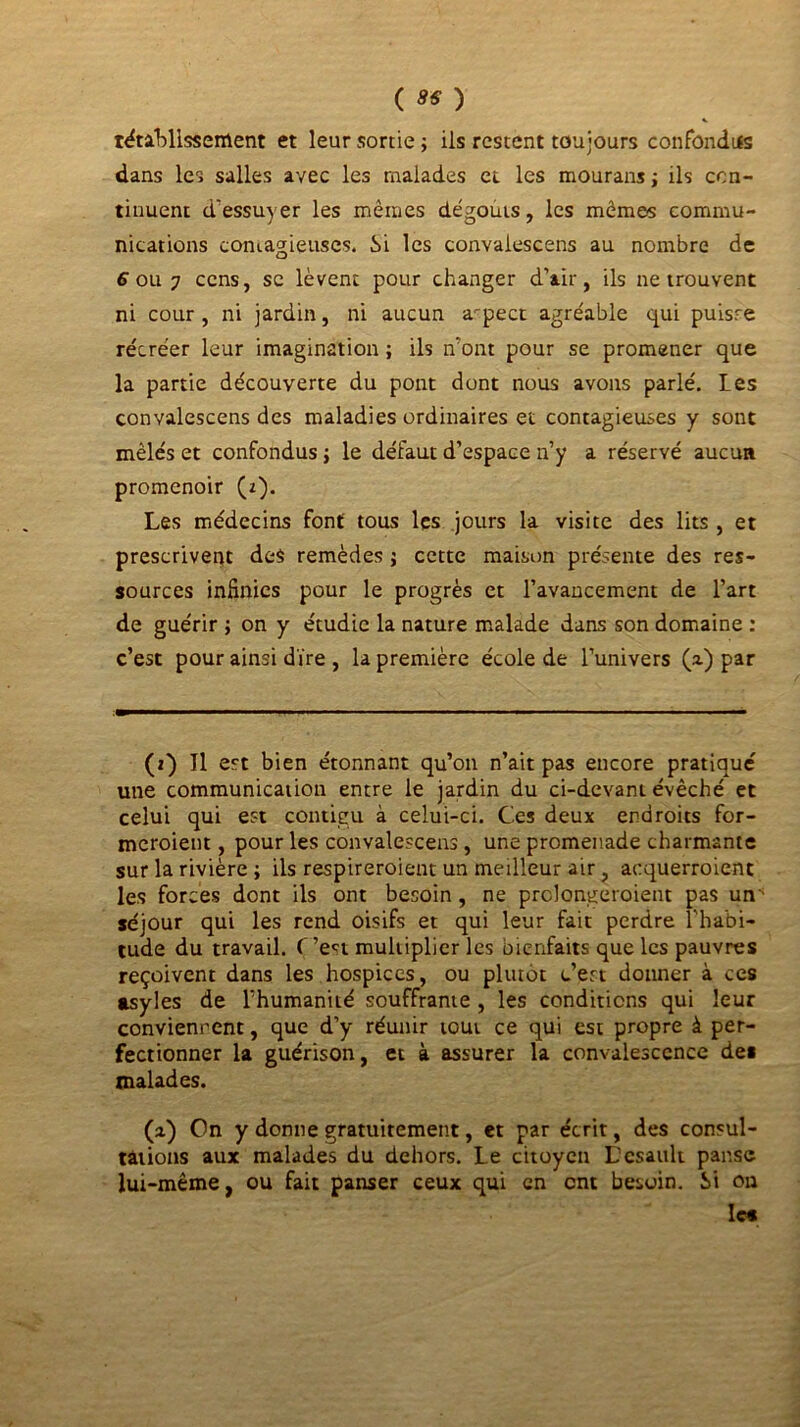 rétablissement et leur sortie ; ils restent toujours confondus dans les salles avec les malades et les mouransj ils con- tinuent d'essuyer les mêmes dégoûts, les mémos commu- nications contagieuses. Si les convalescens au nombre de 6 ou 7 cens, se lèvent pour changer d’air, ils ne trouvent ni cour , ni jardin, ni aucun aspect agréable qui puisre récréer leur imagination ; ils n'ont pour se promener que la partie découverte du pont dont nous avons parlé. Les convalescens des maladies ordinaires et contagieuses y sont mêlés et confondus ; le défaut d’espace n’y a réservé aucun promenoir (z). Les médecins font tous les jours la visite des lits , et prescrivent des remèdes j cette maison présente des res- sources infinies pour le progrès et l’avancement de l’art de guérir ; on y étudie la nature malade dans son domaine : c’est pour ainsi dire , la première école de l’univers (2.) par (2) Tl est bien étonnant qu’on n’ait pas encore pratiqué une communication entre le jardin du ci-devant évêché et celui qui est contigu à celui-ci. Ces deux endroits for- meroient, pour les convalescens, une promenade charmante sur la rivière ; ils respireroient un meilleur air , acquerroient les forces dont ils ont besoin , ne prclongeroient pas uns séjour qui les rend oisifs et qui leur fait perdre l'habi- tude du travail. C’en multiplier les bienfaits que les pauvres reçoivent dans les hospices, ou plutôt c’en donner à ces asyles de l’humanité souffrante , les conditions qui leur conviennent, que d’y réunir tout ce qui est propre à per- fectionner la guérison, et à assurer la convalescence des malades. (2) On y donne gratuitement, et par écrit, des consul- tations aux malades du dehors. Le citoyen Lcsault panse lui-même, ou fait panser ceux qui en ont besoin. Si on les