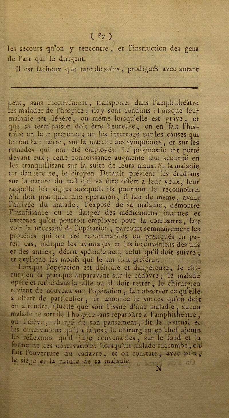 lés secours qu’on y rencontre , et l’instruction des gens de l’art qui le dirigent. Il est fâcheux que tant de soins, prodigués avec autant peut, sans inconvénient, transporter dans l’amphithéâtre les malades de l’hospice, ils y sont conduits : Lorsque leur maladie est légère, ou même lorsqu’elle est grave, et que sa terminaison doit être heureuse, on en fait l’his- toire en leur présence} on les interroge sur les causes qui les ont fait naître , sur la marche des symptômes, et sur les remèdes qui ont été employés. Le prognostic est porté devant eux ; cette connoissance augmente leur sécurité en les tranquillisant sur la suite de leurs maux. Si la maladie et dangereuse, le citoyen Desault prévient les étudians sur la nature du mal qui va être offert à leur yeux, leur rappelle les signes aux-quels ils pourront le reconnoître. S’il doit pratiquer une opération, il fait de même, avant l’arrivée du malade, l’exposé de sa maladie, démontre l'insuffisance ou le danger des médicamens internes et externes qu’on pourrait employer pour la combattre, fait voir la nécessité de l’opération, parcourt sommairement les procédés qui ont été recommandés ou pratiqués en pa- reil cas, indique les avantages et les incünvéft'iens des uns et des autres, décrit spécialement celui qu’il doit suivre, et explique les motifs qui le lui font préférer. Lorsque l’opération est délicate et dangereuse, le chi- rurgien la pratique auparavant sur le cadavre; le malade opéré et retiré dans la salle où il doit rester, le chirurgien revient de nouveau sur l'opération, fait observer ce qu’elle a offert de particulier , et annonce le succès qu’on doit en attendre. Quelle que soit l'issue d’une maladie . aucun malade ne sort de l ho-.pke sans reparaître à l’amphitnéatre , ou l’élève, chargé de son pansement, lit le journal et les observations qu'il a faites ; le chirurgien en chef ajoute les réflexions qu’il juge convenables, sur le fond et la forme de ces observations. Lorsqu’un malade succombe, on- fait l’ouverture du cadavre, et on constate, avec sont^ A* s‘êge et la tutute de sa maladie. N