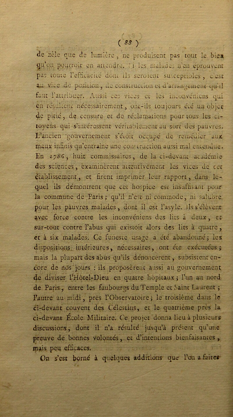 ( 55 ) de zèle que de lumière , ne produisent pas tout le biea gu’on. pqqrrgic en attendre. ' 1 les malade i y‘en éprouvent pas toute l'efficacité dont ils seraient susceptibles , ». esc au v:ee de position-, de construction et d'arrangement qu'il faut l'attribuer. Aussi ees vices et les iuconvéniens qui en résultent nécessairement, ont-ils toujours eue' un objet d.e pitié', de censure et de réclamations pour tous les ci- toyens qui s’intéressent véritablement au sort des pauvres. L’ancien 'gouvernement s'éioit occupé de remédier aux maux infinis qu’entraîne une construction aussi mal entendue. En 27S6, huit commissaires, de la ci-devant académie des sciences, examinèrent attentivement les vices de cet établissement, et firent imprimer leur rapport, dans le- quel ils démontrent que cet hospice esc insuffisant pour la commune de Paris ^ qu’il n’est ni commode, ni salubre pour les pauvres malades, dont il est l’asyle. ils s’élèvent avec force contre les iuconvéniens des lits à deux, et sur-tout contre l’abus qui existoit alors des lits à quatre, et à six malades. Ce funeste usage a été abandonné ; les dispositions intérieures, nécessaires, ont été exécutées; mais la plupart des abus qu’ils dénoncèrent, subsistent en- core de nOS jours : ils proposèrent aussi au gouvernement 4e diviser l’Hôtel-Dieu en quatre hôpitaux ; l’un au nord de Paris, entre les faubourgs du Temple et Saint Laurent ; Pautre au midi, près l’Observatoire ; le troisième dans le ci-devant couvent des Célcstins, et le quatrième près la ci-devant École Militaire. Ce projet donna lieu à plusieurs discussions, dont il n’a résulté jusqu’à présent qu’une preuve de bonnes volontés, et d’intentions bienfaisantes , mais peu efficaces. On s’est borné à quelques additions que l’on a faite*