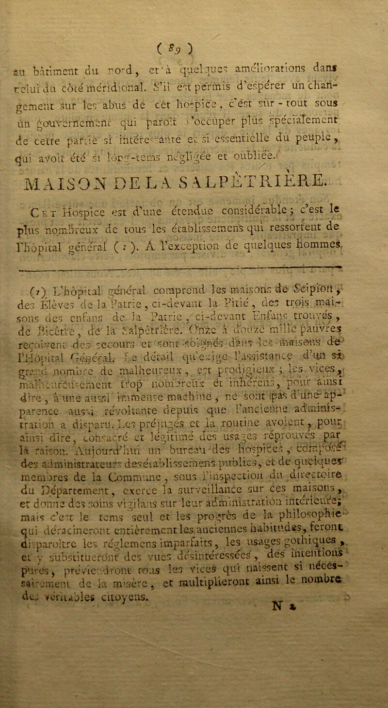 ( *9 ) au bâtiment du ro-d, et'à quelque? améliorations dan* relui du côcé méridional. S’il est permis d’espérer un chan- gement sur les abus de cét hospice, c est sûr - tout sous Un gouvernement qui pafo't >’occupér plus spécialement de cette partie si intéressante et si essentielle du peuple, qui avoit été si lôcg-téms négligée et oubliée. MAISON DE LA S ALPÊTRIÈRE. Cet Hospice est d’une étendue considérable ; c est le plus nombreux* de tous les établissement qui ressortent de l'hôpital général ( i ). A l’exception de quelques hommes. (?) L’hôpital général comprend les maisons de Seipiou , des Élèves de la Patrie, ci-devant la Pitié, des trois mai- sons des en tan s de la Patrie , ci-devant Enlaus trouvés , de jîicctve, de la éalpètrièrô. (Inné à douze mille pauvres reçoivent des-secours et sont soignés dans les-maisons d-e-' rHôpital Général. Le détail qu'exige l’assistance d’un si) grand nombre de malheureux, est prodigieux ; les vices, mal h c ar'cûsèment trop nombreux ét tnhercus, pour ainsi dire, à une aussi immense machine , ne sont-pas a 1100* ap- parence aussi révoltante depuis que 1 ancienne adminis- tration a disparu. Les préjugés et la routine ayoïcnt, pouç ainsi dire, consacré et légitimé des usages réprouvés par là raison. Aujourd'hui un bureau des hospices, composA des administrateurs deséiablissemens publics, et de quelques' membres de la Commune , sous l'inspection du airectoirô du Département, exerce la surveillance sur ces maisons , et donne des soins vigilans sur leur administration intérieure; mais c’ett le tems seul et les progrès de la philosophie- qui déracineront entièrement les anciennes habitudes, feront ühparoitrc les réglcmens imparfaits, les usages gothiques y et y substitueront des vues désintéressées , des intentions pures, préviendront tous les vices qui naissent si néces- sairement de la misère, et multiplieront ainsi le nombre de. véritables citoyens.