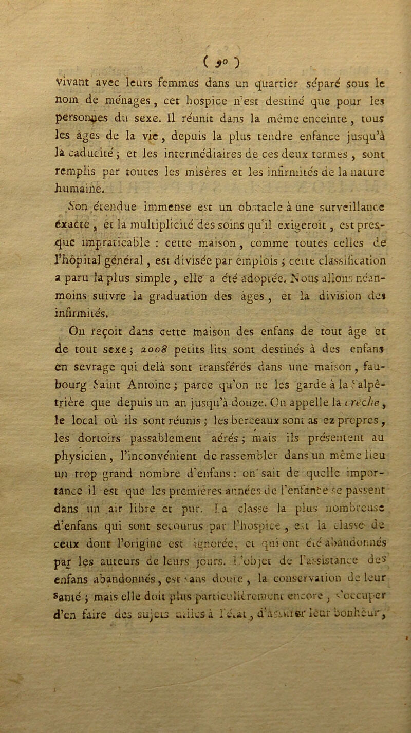 ( 9° ■) Vivant avec leurs femmes dans un quartier séparé sous le nom de me'nages , cet hospice n'est destiné que pour les personnes du sexe. Il réunit dans la même enceinte, tous les âges de la vie, depuis la plus tendre enfance jusqu’à la caducité ; et les intermédiaires de ces deux termes , sont remplis par toutes les misères et les infirmités de la nature humaine. .Son étendue immense est un obstacle à une surveillance exacte , et la multiplicité des soins qu’il exigeroit, est pres- que impraticable : cette maison , comme toutes celles de l’hôpital général, est divisée par emplois ; cette classification a paru la plus simple, elle a été adoptée. Nous allons néan- moins suivre la graduation des âges , et la division des infirmités. Ou reçoit dans cette maison des enfans de tout âge et de tout sexe; xoo8 petits lits sont destinés à des enfans en sevrage qui delà sont transférés dans une maison, fau- bourg Saint Antoine ; parce qu’on ne les garde à la .c alpê- trière que depuis un an jusqu’à douze. On appelle la crèche, le local où ils sont réunis; les berceaux sont as ez propres , t les dortoirs passablement aérés ; mais ils présentent au physicien, l’inconvénient de rassembler dans un même lieu un trop grand nombre d’enfans : on' sait de quelle impor- tance il est que les premières années de l’enfante se passent dans un air libre et pur. 1 a classe la plus nombreuse d’enfans qui sont secourus par l’hospice , est la classe- de ceux dont l’origine est ignorée, et qui ont été abandonnés par les auteurs de leurs jours. l ’objet de l’assistance des enfans abandonnés, est • ans doute, la conservation de leur Santé ; mais elle doit plus particulièrement encore , s'occuper d’en faire des sujets u.lies à ré.at , d'a:sui»r leur bonheur,