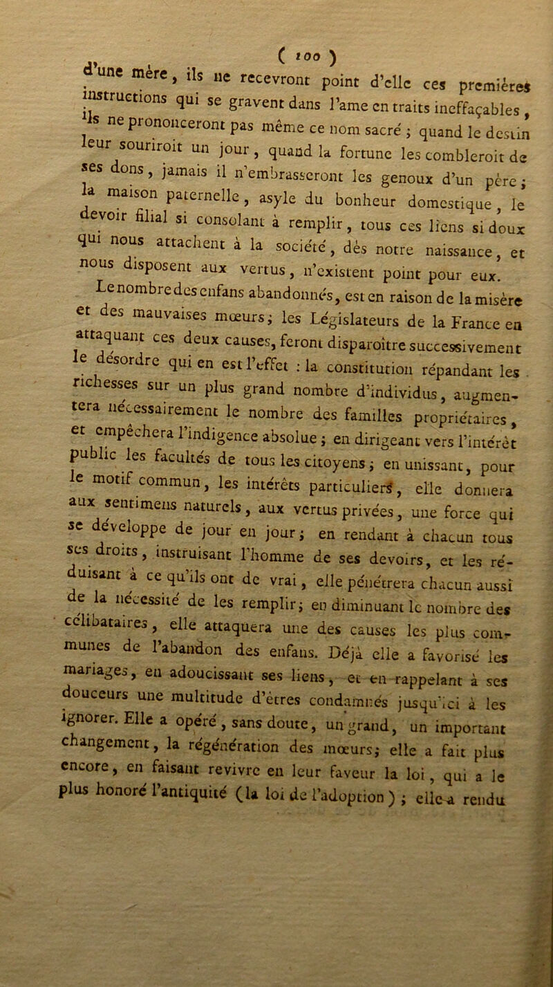 d’me mère, ils „e recevront point d’elle ces premières instructions qu. se gravent dans l’ame en traits ineffaçables , S ne prononceront pas même ce nom sacré ; quand le destin leur sourirait un jour , quand la fortune les comblerait de «es ons, jamais il n embrasseront les genoux d’un père ; la maison paternelle , asyle du bonheur domestique, le evoir filial si consolant à remplir, tous ces liens si doux qui nous attachent à la société, dès notre naissance, et nous disposent aux vertus, n’existent point pour eux. ( nombre des enfans abandonnés, est en raison de lamisère et des mauvaises mœurs ; les Législateurs de la France en attaquant ces deux causes, feront disparaître successivement le desordre qui en est l’effet :1a constitution répandant les richesses sur un plus grand nombre d’individus, augmen- tera nécessairement le nombre des familles propriétaires, et empêchera 1 indigence absolue ; en dirigeant vers l’intérêt pu hc les facultés de tous les citoyens ; en unissant, pour e motif commun, les intérêts particuliers, elle donnera aux senti meus naturels, aux vertus privées, une force qui se développe de jour en jour; en rendant à chacun tous rûits, instruisant 1 homme de ses devoirs, et les ré- duisant à ce qu’ils ont de vrai, elle pénétrera chacun aussi de la nécessité de les remplir; en diminuant le nombre des célibataires , elle attaquera une des causes les plus com- munes de l’abandon des enfans. Déjà elle a favorisé les mariages, eu adoucissant ses liens, et en rappelant à ses douceurs une multitude d’êtres condamnés jusqu’ici à les ignorer. Elle a opéré , sans doute, un grand, un important changement, la régénération des moeurs; elle a fait plus encore, en faisant revivre en leur faveur la loi, qui a le plus honoré l’antiquité (la lot de l’adoption ) ; elle a rendu