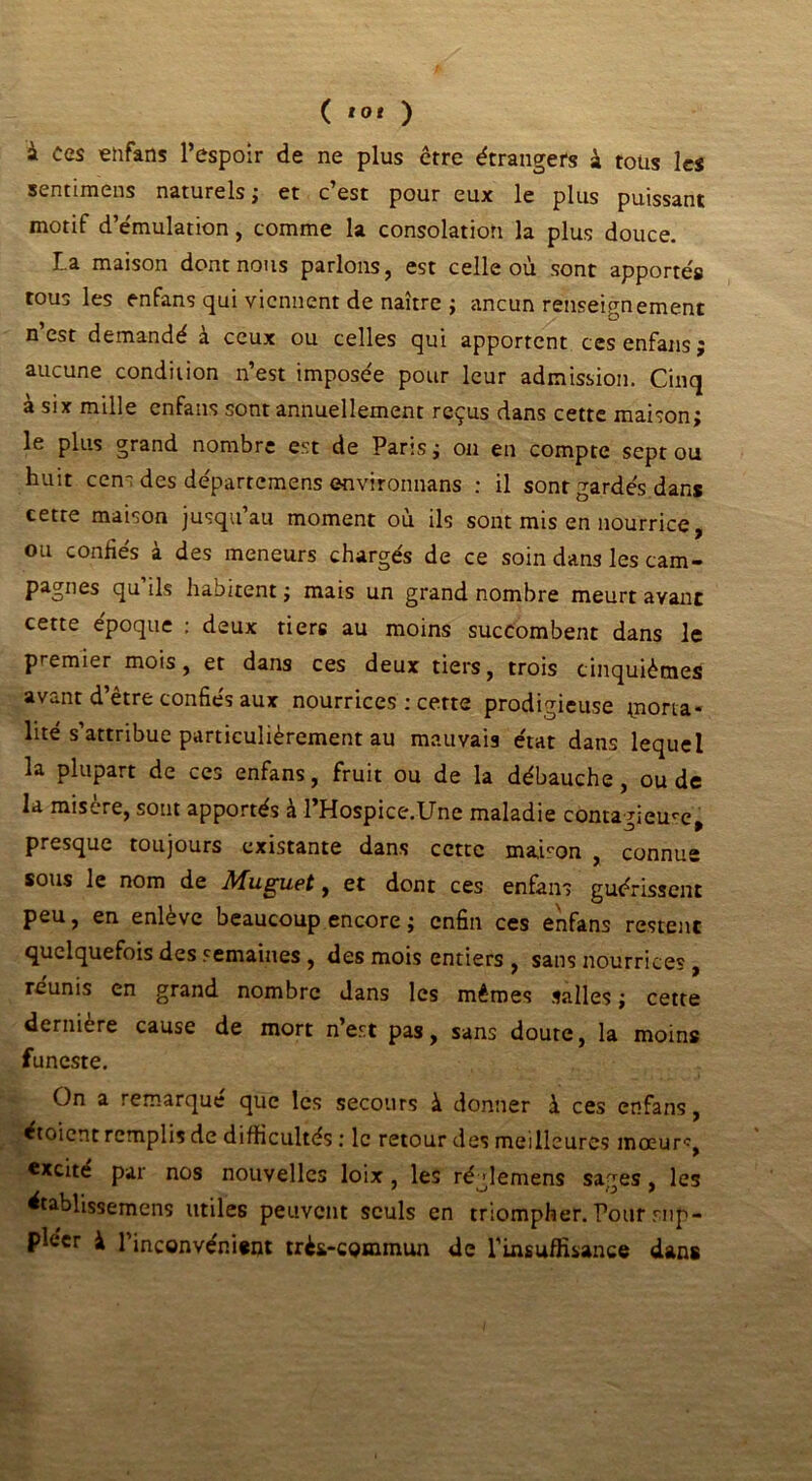 ( *0* ) à ces enfans l’espoir de ne plus erre étrangers à tous les sentimens naturels j et c est pour eux le plus puissant motif d’émulation, comme la consolation la plus douce. La maison dont nous parlons, est celle où sont apportés tous les enfans qui viennent de naître ; ancun renseignement n’est demandé à ceux ou celles qui apportent ces enfans; aucune condition n’est imposée pour leur admission. Cinq a six mille enfans sont annuellement reçus dans cette maison; le plus grand nombre est de Paris; on en compte sept ou huit cens des départemens environnans : il sont gardés dans cette maison jusqu’au moment où ils sont mis en nourrice, ou confiés à des meneurs chargés de ce soin dans les cam- pagnes qu’ils habitent ; mais un grand nombre meurt avant cette époque : deux tiers au moins succombent dans le premier mois, et dans ces deux tiers, trois cinquièmes avant d’être confiés aux nourrices : cette prodigieuse tona- lité s’attribue particulièrement au mauvais état dans lequel la plupart de ces enfans, fruit ou de la débauche, ou de la misere, sout apportés à 1 Hospice.Une maladie contagieuce, presque toujours existante dans cette maison , connue sous le nom de Muguet, et dont ces enfans guérissent peu, en enlève beaucoup encore ; enfin ces enfans restent quelquefois des semaines , des mois entiers , sans nourrices, réunis en grand nombre dans les mêmes salles ; cette derniere cause de mort n’est pas, sans doute, la moins funeste. On a remarqué que les secours à donner à ces enfans, étoient remplis de difficultés ; le retour des meilleures mœurç excite par nos nouvelles loix , les ré ’lemens sages , les établissemens utiles peuvent seuls en triompher. Pour sup- pléer à l’inconvénient très-commun de l’insuffisance dans