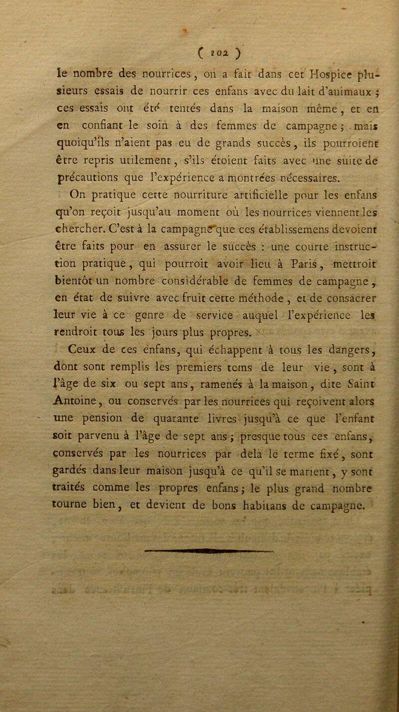 le nombre des nourrices, on a fait dans cet Hospice plu- sieurs essais de nourrir ces enfans avec du lait d’animaux ; ces essais ont été tentés dans la maison même, et en en confiant le soin à des femmes de campagne ; mais quoiqu’ils n’aient pas eu de grands succès , ils pourroient être repris utilement, s’ils étoient faits avec une suite de précautions que l’expérience a montrées nécessaires. On pratique cette nourriture artificielle pour les enfans qu’on reçoit jusqu’au moment où les nourrices viennent les chercher. C’est à la campagnïfque ces établissemens dévoient être faits pour en assurer le succès : une courte instruc- tion pratique, qui pourrait avoir lieu à Paris, mettroit bientôt un nombre considérable de femmes de campagne, en état de suivre avec fruit cette méthode , et de consacrer leur vie à ce genre de service auquel l’expérience les rendrait tous les jours plus propres. Ceux de ces enfans, qui échappent à tous les dangers, dont sont remplis les premiers tems de leur vie , sont à l’âge de six ou sept ans, ramenés à la maison, dite Saint Antoine, ou conservés par les nourrices qui reçoivent alors une pension de quarante livres jusqu’à ce que l'enfant soit parvenu à l’âge de sept ans; presque tous ces enfans, conservés par les nourrices par delà le terme fixé, sont gardés dans leur maison jusqu’à ce qu’il se marient, y sont traités comme les propres enfans ; le plus grand nombre tourne bien, et devient de bons habitans de campagne.